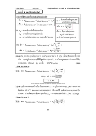 Chem Online pec9.com ตะลุยโจทย์โควตา มช. บทที่ 4 ปริมาณสัมพันธ์ ชุด 1
16
ตอนที่ 4 สมบัติคอลลิเกตีฟ
สมการที่ใช้คํานวณเกี่ยวกับสมบัติคอลลิเกตีฟ
ΔT = Tเดือดสารละลาย – Tเดือดตัวทําละลาย = kb m
ΔT = Tแข็งตัวทําละลาย – Tแข็งสารละลาย = kf m
เมื่อ kb = ค่าคงที่การเพิ่มขึ้นของจุดเดือด
kf = ค่าคงที่การลดของจุดเยือกแข็ง
m = ความเข้มข้นของสารละลายหน่วยเป็นโมลแลล
และ ΔT = Tเดือดสารละลาย – Tเดือดตัวทําละลาย = kb ( M.2w
1000.1w
)
ΔT = Tแข็งตัวทําละลาย – Tแข็งสารละลาย = kf ( M.2w
1000.1w
)
32(มช 39) สารประกอบที่ระเหยยาก และไม่แตกตัวมีมวล 5 กรัม เมื่อนําไปละลายนํ้า 500
กรัม ปรากฏว่าสารละลายที่ได้มีจุดเดือด 100.10oC มวลโมเลกุลของสารประกอบนี้มีค่า
เท่ากับเท่าใด (กําหนด Kb ของนํ้า = 0.50o C/mol/kg) (50.00)
32(มช 39) ตอบ 50
วิธีทํา จาก Tเดือดสารละลาย – Tเดือดตัวทําละลาย = kb ⎟
⎠
⎞
⎜
⎝
⎛
×
×
M2W
10001W
100.1 – 100 = 0.50( )M500
10005
×
×
M = 50
⌫⌫⌦⌫⌦⌫⌦⌫⌦⌫⌦⌫⌦⌫⌦⌫⌦⌫⌦⌫⌦⌫⌦⌫⌦⌫⌦⌦
33(มช 42) ในการทดลองครั้งหนึ่ง เมื่อละลายสารA 2.76 g ในเอทานอล 10 g พบว่าสารละลาย
มีจุดเดือด 82.16oC จงหามวลโมเลกุลของสาร A (กําหนดให้ จุดเดือดของเอทานอลเท่ากับ
78.50oC ค่าคงที่ของการเพิ่มของจุดเดือด (Kb) ของเอทานอลเท่ากับ 1.22oC / (mol/kg)
33(มช 42) ตอบ 92
วิธีทํา จาก Tเดือดสารละลาย – Tเดือดตัวทําละลาย = kb ⎟
⎠
⎞
⎜
⎝
⎛
×
×
M2W
10001W
m =
ลาย(kg)มวลตัวทําละ
วถูกละลายจํานวนโมลตั
หรือ m = M.2w
1000.1w
เมื่อ w1 คือ มวลตัวถูกละลาย
w2 คือ มวลตัวทําละลา
M คือ มวลโมเลกุลตัวถูกละลาย
 
