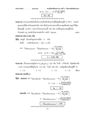 Chem Online pec9.com ตะลุยโจทย์โควตา มช. บทที่ 4 ปริมาณสัมพันธ์ ชุด 1
17
82.16 – 78.5 = 1.22 ( )M10
10002.76
×
×
M = 92
⌫⌫⌦⌫⌦⌫⌦⌫⌦⌫⌦⌫⌦⌫⌦⌫⌦⌫⌦⌫⌦⌫⌦⌫⌦⌫⌦⌦
34(มช 36) สารละลายชนิดหนึ่งประกอบด้วยตัวทําละลายที่มีจุดเดือดอยู่ที่ 61.70o C และตัว
ถูกละลายที่มีมวลโมเลกุลเท่ากับ 500 เมื่อนําเอาสารละลายนี้มาหาจุดเดือดปรากฏว่าได้จุด
เดือดอยู่ที่ 62.20o C จงหาว่าในสารละลายนี้ 100 กรัม จะมีตัวถูกละลายอยู่กี่กรัม
กําหนดค่า Kb ของตัวทําละลายเท่ากับ 5.00oC Kg/mol (4.76 )
34(มช 36) ตอบ 4.762 กรัม
วิธีทํา สมมุติ มีมวลตัวถูกละลายเป็น A กรัม
ดังนั้น มวลตัวทําละลาย = 100 – A กรัม
จาก Tเดือดสารละลาย – Tเดือดตัวทําละลาย = kb ⎟
⎠
⎞
⎜
⎝
⎛
×
×
M2W
10001W
62.20 – 61.70 = 5.00 500A)(100
1000A
−
×
A = 4.762 กรัม
⌫⌫⌦⌫⌦⌫⌦⌫⌦⌫⌦⌫⌦⌫⌦⌫⌦⌫⌦⌫⌦⌫⌦⌫⌦⌫⌦⌦
35(มช 40) ถ้าสารละลายซูโครส (C12H22O11) 342 กรัม ในนํ้า 1 กิโลกรัม มีจุดเยือกแข็ง
–1.8oC สารละลายที่มีซูโครส 114 กรัม ในนํ้า 500 กรัม จะมีจุดเยือกแข็งอยู่ที่กี่ oC
1. –1.0 2. –1.2 3. –1.6 4. –1.8 (ข้อ 2)
35(มช 40) ตอบข้อ 2.
วิธีทํา ตอนแรก จาก Tเยือกแข็งตัวทํา – Tเยือกแข็งสารละลาย = kf ⎟
⎠
⎞
⎜
⎝
⎛
×
×
M2W
10001W
0 – (–1.8) = kf ( ))(1000)(342
)(342)(1000
kf = 1.8
ตอนหลัง จาก Tเยือกแข็งตัวทํา – Tเยือกแข็งสารละลาย = kf ⎟
⎠
⎞
⎜
⎝
⎛
×
×
M2W
10001W
0 – Tเยือกแข็งสารละลาย = 1.8( )(342)(500)
(1000)(114)
Tเยือกแข็งสารละลาย = 1.2oc
⌫⌫⌦⌫⌦⌫⌦⌫⌦⌫⌦⌫⌦⌫⌦⌫⌦⌫⌦⌫⌦⌫⌦⌫⌦⌫⌦⌦
 