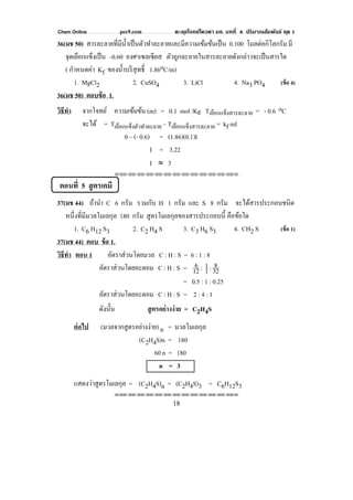 Chem Online pec9.com ตะลุยโจทย์โควตา มช. บทที่ 4 ปริมาณสัมพันธ์ ชุด 1
18
36(มช 50) สารละลายที่มีนํ้าเป็นตัวทําละลายและมีความเข้มข้นเป็น 0.100 โมลต่อกิโลกรัม มี
จุดเยือกแข็งเป็น –0.60 องศาเซลเซียส ตัวถูกละลายในสารละลายดังกล่าวจะเป็นสารใด
( กําหนดค่า Kf ของนํ้าบริสุทธิ์ 1.86oC/m)
1. MgCl2 2. CuSO4 3. LiCl 4. Na3 PO4 (ข้อ 4)
36(มช 50) ตอบข้อ 1.
วิธีทํา จากโจทย์ ความเข้มข้น (m) = 0.1 mol /Kg Tเยือกแข็งสารละลาย = - 0.6 oC
จะได้ = Tเยือกแข็งตัวทําละลาย – Tเยือกแข็งสารละลาย = kf mI
0 – (- 0.6) = (1.86)(0.1)I
I = 3.22
I ≈ 3
⌫⌫⌦⌫⌦⌫⌦⌫⌦⌫⌦⌫⌦⌫⌦⌫⌦⌫⌦⌫⌦⌫⌦⌫⌦⌫⌦⌦
ตอนที่ 5 สูตรเคมี
37(มช 44) ถ้านํา C 6 กรัม รวมกับ H 1 กรัม และ S 8 กรัม จะได้สารประกอบชนิด
หนึ่งที่มีมวลโมเลกุล 180 กรัม สูตรโมเลกุลของสารประกอบนี้ คือข้อใด
1. C6 H12 S3 2. C2 H4 S 3. C3 H6 S3 4. CH2 S (ข้อ 1)
37(มช 44) ตอบ ข้อ 1.
วิธีทํา ตอน 1 อัตราส่วนโดยมวล C : H : S = 6 : 1 : 8
อัตราส่วนโดยอะตอม C : H : S = 12
6 : 1
1: 32
8
= 0.5 : 1 : 0.25
อัตราส่วนโดยอะตอม C : H : S = 2 : 4 : 1
ดังนั้น สูตรอย่างง่าย = C2H4S
ต่อไป (มวลจากสูตรอย่างง่าย) n = มวลโมเลกุล
(C2H4S)n = 180
60 n = 180
n = 3
แสดงว่าสูตรโมเลกุล = (C2H4S)n = (C2H4S)3 = C6H12S3
⌫⌫⌦⌫⌦⌫⌦⌫⌦⌫⌦⌫⌦⌫⌦⌫⌦⌫⌦⌫⌦⌫⌦⌫⌦⌫⌦⌦
 