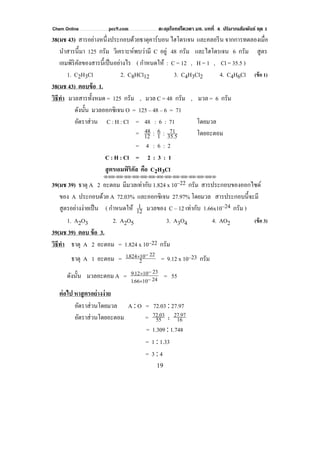 Chem Online pec9.com ตะลุยโจทย์โควตา มช. บทที่ 4 ปริมาณสัมพันธ์ ชุด 1
19
38(มช 43) สารอย่างหนึ่งประกอบด้วยธาตุคาร์บอน ไฮโดรเจน และคลอรีน จากการทดลองเมื่อ
นําสารนี้มา 125 กรัม วิเคราะห์พบว่ามี C อยู่ 48 กรัม และไฮโดรเจน 6 กรัม สูตร
เอมพิริคัลของสารนี้เป็นอย่างไร ( กําหนดให้ : C = 12 , H = 1 , Cl = 35.5 )
1. C2H3Cl 2. C8HCl12 3. C4H3Cl2 4. C4H6Cl (ข้อ 1)
38(มช 43) ตอบข้อ 1.
วิธีทํา มวลสารทั้งหมด = 125 กรัม , มวล C = 48 กรัม , มวล = 6 กรัม
ดังนั้น มวลออกซิเจน O = 125 – 48 – 6 = 71
อัตราส่วน C : H : Cl = 48 : 6 : 71 โดยมวล
= 35.5
71:1
6:12
48 โดยอะตอม
= 4 : 6 : 2
C : H : Cl = 2 : 3 : 1
สูตรเอมพิริคัล คือ C2H3Cl
⌫⌫⌦⌫⌦⌫⌦⌫⌦⌫⌦⌫⌦⌫⌦⌫⌦⌫⌦⌫⌦⌫⌦⌫⌦⌫⌦⌦
39(มช 39) ธาตุ A 2 อะตอม มีมวลเท่ากับ 1.824 x 10–22 กรัม สารประกอบของออกไซด์
ของ A ประกอบด้วย A 72.03% และออกซิเจน 27.97% โดยมวล สารประกอบนี้จะมี
สูตรอย่างง่ายเป็น ( กําหนดให้ 12
1 มวลของ C – 12 เท่ากับ 1.66x10–24 กรัม )
1. A2O3 2. A2O5 3. A3O4 4. AO2 (ข้อ 3)
39(มช 39) ตอบ ข้อ 3.
วิธีทํา ธาตุ A 2 อะตอม = 1.824 x 10–22 กรัม
ธาตุ A 1 อะตอม = 1824 10 22
2
. × −
= 9.12 x 10–23 กรัม
ดังนั้น มวลอะตอม A = 9.12 10 23
166 10 24
× −
× −.
= 55
ต่อไป หาสูตรอย่างง่าย
อัตราส่วนโดยมวล A : O = 72.03 : 27.97
อัตราส่วนโดยอะตอม = 72.03
55
27.97
16:
= 1.309 : 1.748
= 1 : 1.33
= 3 : 4
 