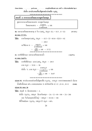 Chem Online pec9.com ตะลุยโจทย์โควตา มช. บทที่ 4 ปริมาณสัมพันธ์ ชุด 1
20
ดังนั้น สารประกอบนี้จะมีสูตรอย่างง่ายเป็น A3O4
⌫⌫⌦⌫⌦⌫⌦⌫⌦⌫⌦⌫⌦⌫⌦⌫⌦⌫⌦⌫⌦⌫⌦⌫⌦⌫⌦⌦
ตอนที่ 6 การหามวลร้อยละจากสูตรโมเลกุล
สูตรการหามวลร้อยละของสาร จากสูตรโมเลกุล
ร้อยละของสาร =
มวลทั้งหมด
มวลสาร x 100
40. จงหามวลร้อยละของธาตุ O ใน CuSO4 . 5H2O (Cu = 63.5 , S = 32) (57.72%)
40. ตอบ 57.72%
วิธีทํา มวลโมเลกุล CuSO4 . 5H2O = 63.5 + 32 + 4(16) + 5[2(1) + 16]
= 249.5
จะได้มวล O =
มวลทั้งหมด
Oมวล x 100
= 249.5
144 x 100 = 57.72
⌫⌫⌦⌫⌦⌫⌦⌫⌦⌫⌦⌫⌦⌫⌦⌫⌦⌫⌦⌫⌦⌫⌦⌫⌦⌫⌦⌦
41. จากข้อที่ผ่านมา จงหามวลร้อยละของนํ้า ( 36.07%)
41. ตอบ 36.07%
วิธีทํา จากข้อที่ผ่านมา มวล CuSO4 . 5H2O = 249.5
มวล H2O = 5(18) = 90
ดังนั้น % มวล H2O =
มวลทั้งหมด
O2Hมวล
x 100
= 249.5
90 x 100 = 36.07
⌫⌫⌦⌫⌦⌫⌦⌫⌦⌫⌦⌫⌦⌫⌦⌫⌦⌫⌦⌫⌦⌫⌦⌫⌦⌫⌦⌦
42(มช 35) สารประกอบอย่างหนึ่งมีสูตรเป็น X2CO3 . 10 H2O จากการทดลองพบว่า มีมวล
นํ้าผลึกทั้งหมด 60% มวลอะตอมของ X เท่ากับเท่าใด (C=12 , O=16 , H=1) (30.00)
42(มช 35) ตอบ 30
วิธีทํา สมมติ X มีมวลอะตอม = A
ดังนั้น X2CO3 . 10H2O มีมวลโมเลกุล = 2A + 12 + 48 + 180 = 2A + 240
และ ในโมเลกุลจะมีนํ้าอยู่ = 10H2O = 10 (18) = 180
ทีนี้โจทย์บอก X2CO3 . 10H2O มี H2O = 60%
 