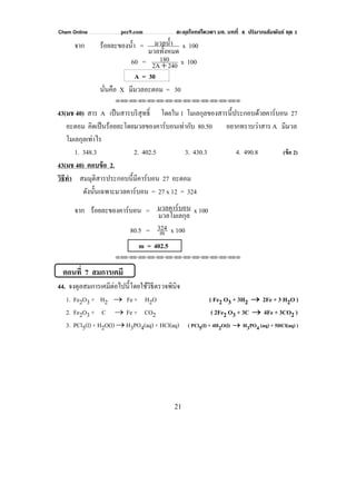 Chem Online pec9.com ตะลุยโจทย์โควตา มช. บทที่ 4 ปริมาณสัมพันธ์ ชุด 1
21
จาก ร้อยละของนํ้า =
มวลทั้งหมด
มวลนํ้า x 100
60 = 2402A
180
+ x 100
A = 30
นั่นคือ X มีมวลอะตอม = 30
⌫⌫⌦⌫⌦⌫⌦⌫⌦⌫⌦⌫⌦⌫⌦⌫⌦⌫⌦⌫⌦⌫⌦⌫⌦⌫⌦⌦
43(มช 40) สาร A เป็นสารบริสุทธิ์ โดยใน 1 โมเลกุลของสารนี้ประกอบด้วยคาร์บอน 27
อะตอม คิดเป็นร้อยละโดยมวลของคาร์บอนเท่ากับ 80.50 อยากทราบว่าสาร A มีมวล
โมเลกุลเท่าไร
1. 348.3 2. 402.5 3. 430.3 4. 490.8 (ข้อ 2)
43(มช 40) ตอบข้อ 2.
วิธีทํา สมมุติสารประกอบนี้มีคาร์บอน 27 อะตอม
ดังนั้นเฉพาะมวลคาร์บอน = 27 x 12 = 324
จาก ร้อยละของคาร์บอน =
มวลโมเลกุล
มวลคาร์บอน x 100
80.5 = m
324 x 100
m = 402.5
⌫⌫⌦⌫⌦⌫⌦⌫⌦⌫⌦⌫⌦⌫⌦⌫⌦⌫⌦⌫⌦⌫⌦⌫⌦⌫⌦⌦
ตอนที่ 7 สมการเคมี
44. จงดุลสมการเคมีต่อไปนี้โดยใช้วิธีตรวจพินิจ
1. Fe2O3 + H2 → Fe + H2O ( Fe2 O3 + 3H2 → 2Fe + 3 H2O )
2. Fe2O3 + C → Fe + CO2 ( 2Fe2 O3 + 3C → 4Fe + 3CO2 )
3. PCl5(l) + H2O(l) → H3PO4(aq) + HCl(aq) ( PCl5(l) + 4H2O(l) → H3PO4 (aq) + 5HCl(aq) )
 