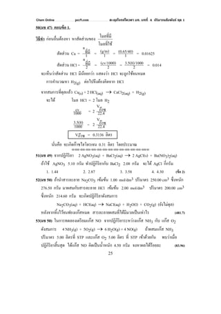 Chem Online pec9.com ตะลุยโจทย์โควตา มช. บทที่ 4 ปริมาณสัมพันธ์ ชุด 1
25
50(มช 47) ตอบข้อ 1.
วิธีทํา ก่อนอื่นต้องหา หาสัดส่วนของ
โมลที่ใช้
โมลที่มี
สัดส่วน Ca = 1
ที่มี
n
= 1
(g/m) = 1
(0.65/40) = 0.01625
สัดส่วน HCl = 2
ที่มี
n
= 2
(cv/1000) = 2
03.5(8)/100 = 0.014
จะเห็นว่าสัดส่วน HCl มีน้อยกว่า แสดงว่า HCl จะถูกใช้จนหมด
การคํานวณหา H2(g) ต่อไปจึงต้องคิดจาก HCl
จากสมการที่ดุลแล้ว Ca(s) + 2 HCl(aq) → CaCl2(aq) + H2(g)
จะได้ โมล HCl = 2 โมล H2
1000
cv = 2 22.4
ก๊าซ
V
1000
3.5(8) = 2 22.4
ก๊าซ
V
Vก๊าซ = 0.3136 ลิตร
นั่นคือ จะเกิดก๊าซไฮโดรเจน 0.31 ลิตร โดยประมาณ
⌫⌫⌦⌫⌦⌫⌦⌫⌦⌫⌦⌫⌦⌫⌦⌫⌦⌫⌦⌫⌦⌫⌦⌫⌦⌫⌦⌦
51(มช 49) จากปฏิกิริยา 2 AgNO3(aq) + BaCl2(aq) → 2 AgCl(s) + Ba(NO3)2(aq)
ถ้าใช้ AgNO3 5.10 กรัม ทําปฏิกิริยากับ BaCl2 2.08 กรัม จะได้ AgCl กี่กรัม
1. 1.44 2. 2.87 3. 3.58 4. 4.30 (ข้อ 2)
52(มช 50) ถ้านําสารละลาย Na2CO3 เข้มข้น 1.00 mol/dm3 ปริมาตร 250.00 cm3 ซึ่งหนัก
276.50 กรัม มาผสมกับสารละลาย HCl เข้มข้น 2.00 mol/dm3 ปริมาตร 200.00 cm3
ซึ่งหนัก 214.60 กรัม จะเกิดปฏิกิริยาดังสมการ
Na2CO3(aq) + HCl(aq) → NaCl(aq) + H2O(l) + CO2(g) (ยังไม่ดุล)
หลังจากทิ้งไว้จนฟองแก๊สหมด สารละลายผสมที่ได้มีมวลเป็นเท่าไร (481.7)
53(มช 50) ในการทดลองเตรียมแก๊ส NO จากปฏิกิริยาระหว่างแก๊ส NH3 กับ แก๊ส O2
ดังสมการ 4 NH3(g) + 5O2(g) → 6 H2O(g) + 4 NO(g) ถ้าผสมแก๊ส NH3
ปริมาตร 5.00 ลิตรที่ STP และแก๊ส O2 5.00 ลิตร ที่ STP เข้าด้วยกัน พบว่าเมื่อ
ปฏิกิริยาสิ้นสุด ได้แก๊ส NO คิดเป็นนํ้าหนัก 4.50 กรัม จงหาผลได้ร้อยละ (83.96)
 