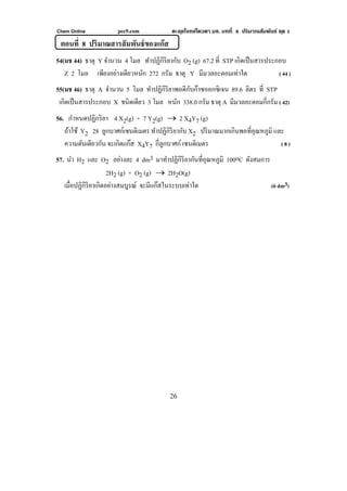 Chem Online pec9.com ตะลุยโจทย์โควตา มช. บทที่ 4 ปริมาณสัมพันธ์ ชุด 1
26
ตอนที่ 8 ปริมาณสารสัมพันธ์ของแก๊ส
54(มช 44) ธาตุ Y จํานวน 4 โมล ทําปฏิกิริยากับ O2 (g) 67.2 ที่ STP เกิดเป็นสารประกอบ
Z 2 โมล เพียงอย่างเดียวหนัก 272 กรัม ธาตุ Y มีมวลอะตอมเท่าใด ( 44 )
55(มช 46) ธาตุ A จํานวน 5 โมล ทําปฏิกิริยาพอดีกับก๊าซออกซิเจน 89.6 ลิตร ที่ STP
เกิดเป็นสารประกอบ X ชนิดเดียว 3 โมล หนัก 338.0 กรัม ธาตุ A มีมวลอะตอมกี่กรัม ( 42)
56. กําหนดปฏิกริยา 4 X2(g) + 7 Y2(g) → 2 X4Y7 (g)
ถ้าใช้ Y2 28 ลูกบาศก์เซนติเมตร ทําปฏิกิริยากับ X2 ปริมาณมากเกินพอที่อุณหภูมิ และ
ความดันเดียวกัน จะเกิดแก๊ส X4Y7 กี่ลูกบาศก์ เซนติเมตร ( 8 )
57. นํา H2 และ O2 อย่างละ 4 dm3 มาทําปฏิกิริยากันที่อุณหภูมิ 100oC ดังสมการ
2H2 (g) + O2 (g) → 2H2O(g)
เมื่อปฏิกิริยาเกิดอย่างสมบูรณ์ จะมีแก๊สในระบบเท่าใด (6 dm3)
 
