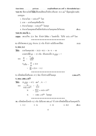 Chem Online pec9.com ตะลุยโจทย์โควตา มช. บทที่ 4 ปริมาณสัมพันธ์ ชุด 1
4
7(มช 39) ข้อความใดที่ ไม่ใช่ เป็นสมบัติของก๊าซใดๆ ปริมาตร 22.4 dm3 ที่อุณหภูมิความดัน
มาตรฐาน
1. จํานวนโมล = 6.02x1023 โมล
2. มวล = มวลโมเลกุลคิดเป็นกรัม
3. จํานวนโมเลกุล = 6.02x1023 โมเลกุล
4. จํานวนโมเลกุลของก๊าซนี้เท่ากับจํานวนโมเลกุลของไฮโดรเจน (ข้อ 1)
7(มช 39) ตอบ ข้อ 1.
เหตุผล เพราะก๊าซ 22.4 ลิตร ที่ STP มีเพียง 1 โมลเท่านั้น ไม่ใช่ 6.02 x 1023 โมล
⌫⌫⌦⌫⌦⌫⌦⌫⌦⌫⌦⌫⌦⌫⌦⌫⌦⌫⌦⌫⌦⌫⌦⌫⌦⌫⌦⌦
8. แก๊สโพรเพน (C3H8) จํานวน 22 กรัม ที่ STP จะมีปริมาตรกี่ลิตร (11.2)
8. ตอบ 11.2
วิธีทํา มวลโมเลกุล (M) = 3(12) + 8(1) = 36 + 8 = 44
มวลสารที่มี (g) = 22 กรัม ปริมาตรแก๊ส (Vแก๊ส) = ?
จาก
m
g
= 22.4
แก๊ส
V
Vแก๊ส = m
g
x 22.4
= 44
22 x 22.4 = 11.2
⌫⌫⌦⌫⌦⌫⌦⌫⌦⌫⌦⌫⌦⌫⌦⌫⌦⌫⌦⌫⌦⌫⌦⌫⌦⌫⌦⌦
9. แก๊สชนิดหนึ่งปริมาตร 67.2 ลิตร ที่ STP จะมีกี่โมเลกุล (1.806x1024)
9. ตอบ 1.806 x 1024
วิธีทํา (Vแก๊ส) = 67.2 dm3 , N = ?
จาก 2310x6.02
N = 22.4
V
N = 22.4
67.2 x 6.02 x 1023
N = 1.806 x 1024 โมเลกุล
⌫⌫⌦⌫⌦⌫⌦⌫⌦⌫⌦⌫⌦⌫⌦⌫⌦⌫⌦⌫⌦⌫⌦⌫⌦⌫⌦⌦
10. แก๊สชนิดหนึ่งหนัก 0.2 กรัม มีปริมาตร 400 cm3 ที่ STP แก๊สชนิดนี้มีมวลโมเลกุลเท่าไร
1. 11.2 2. 16 3. 18 4. 20.5 (ข้อ 1)
 