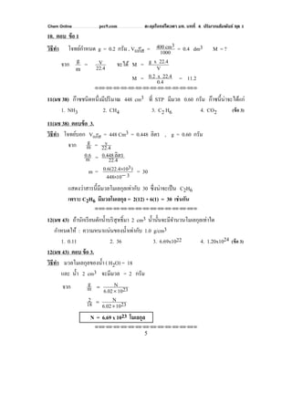 Chem Online pec9.com ตะลุยโจทย์โควตา มช. บทที่ 4 ปริมาณสัมพันธ์ ชุด 1
5
10. ตอบ ข้อ 1
วิธีทํา โจทย์กําหนด g = 0.2 กรัม , Vแก๊ส = 1000
3cm400 = 0.4 dm3 M = ?
จาก
m
g
= 22.4
V จะได้ M = V
22.4xg
M = 0.4
22.4x0.2 = 11.2
⌫⌫⌦⌫⌦⌫⌦⌫⌦⌫⌦⌫⌦⌫⌦⌫⌦⌫⌦⌫⌦⌫⌦⌫⌦⌫⌦⌦
11(มช 38) ก๊าซชนิดหนึ่งมีปริมาณ 448 cm3 ที่ STP มีมวล 0.60 กรัม ก๊าซนี้น่าจะได้แก่
1. NH3 2. CH4 3. C2 H6 4. CO2 (ข้อ 3)
11(มช 38) ตอบข้อ 3.
วิธีทํา โจทย์บอก Vแก๊ส = 448 Cm3 = 0.448 ลิตร , g = 0.60 กรัม
จาก m
g = 22.4
v
m
0.6 = 22.4
ลิตร0.448
m = 310448
)3100.6(22.4
−×
× = 30
แสดงว่าสารนี้มีมวลโมเลกุลเท่ากับ 30 ซึ่งน่าจะเป็น C2H6
เพราะ C2H6 มีมวลโมเลกุล = 2(12) + 6(1) = 30 เช่นกัน
⌫⌫⌦⌫⌦⌫⌦⌫⌦⌫⌦⌫⌦⌫⌦⌫⌦⌫⌦⌫⌦⌫⌦⌫⌦⌫⌦⌦
12(มช 43) ถ้านักเรียนตักนํ้าบริสุทธิ์มา 2 cm3 นํ้านั้นจะมีจํานวนโมเลกุลเท่าใด
กําหนดให้ : ความหนาแน่นของนํ้าเท่ากับ 1.0 g/cm3
1. 0.11 2. 36 3. 6.69x1022 4. 1.20x1024 (ข้อ 3)
12(มช 43) ตอบ ข้อ 3.
วิธีทํา มวลโมเลกุลของนํ้า ( H2O) = 18
และ นํ้า 2 cm3 จะมีมวล = 2 กรัม
จาก 23106.02
N
m
g
×
=
23106.02
N
18
2
×
=
N = 6.69 x 1023 โมเลกุล
⌫⌫⌦⌫⌦⌫⌦⌫⌦⌫⌦⌫⌦⌫⌦⌫⌦⌫⌦⌫⌦⌫⌦⌫⌦⌫⌦⌦
 