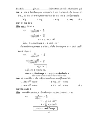Chem Online pec9.com ตะลุยโจทย์โควตา มช. บทที่ 4 ปริมาณสัมพันธ์ ชุด 1
6
13(มช 41) สาร A มีมวลโมเลกุล 64 ประกอบด้วย S และ O อย่างละเท่าๆ กัน โดยมวล ถ้า
สาร A 16 กรัม มีจํานวนอนุภาคเท่ากับสาร B 19 กรัม สาร B ควรเป็นสารอะไร
1. NO2 2. CS2 3. CO2 4. SO2 (ข้อ 2)
13(มช 41) ตอบ ข้อ 2.
วิธีทํา ตอน 1 คิดสาร A
จาก m
g
23106.02
N =
×
64
16
23106.02
N =
×
N = 0.25 x 6.02 x 1023
นั่นคือ จํานวนอนุภาคของ A = 4 x 6.02 x 1023
เนื่องจากจํานวนอนุภาคของ B เท่ากับ A นั่นคือ จํานวนอนุภาค B = 4 x 6.02 x 1023
ตอน 2 คิดสาร B
จาก m
g
23106.02
N =
×
m19
23106.02
23x106.02x0.25 =
×
mB = 76
ดังนั้น สาร B ควรเป็น CS2
เพราะ CS2 มีมวลโมเลกุล = 12 + 2(32) = 76 เช่นเดียวกับ B
⌫⌫⌦⌫⌦⌫⌦⌫⌦⌫⌦⌫⌦⌫⌦⌫⌦⌫⌦⌫⌦⌫⌦⌫⌦⌫⌦⌦
14(มช 38) กรดแอซีติก 24 กรัม จะมีจํานวนออกซิเจนอะตอมอยู่ทั้งหมดเท่ากับ
1. 6.02 x 1023 อะตอม 2. 4.82 x 1023 อะตอม
3. 2.41 x 1023 อะตอม 4. 1.20 x 1023 อะตอม (ข้อ 2)
14(มช38) ตอบข้อ 2.
วิธีทํา กรดแอซีติก (CH3COOH ) มีมวลโมเลกุล = 12+3(1)+12+16+16+1 = 60
จาก 23106.02
N
×
= m
g
N = m
g (6.02 x 1023)
N = 60
24 (6.02 x 1023)
N = 2.41 x 1023 โมเลกุล2
 
