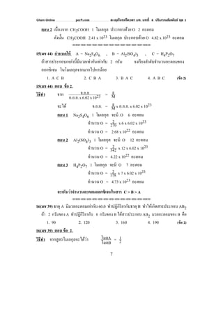 Chem Online pec9.com ตะลุยโจทย์โควตา มช. บทที่ 4 ปริมาณสัมพันธ์ ชุด 1
7
ตอน 2 เนื่องจาก CH3COOH 1 โมเลกุล ประกอบด้วย O 2 อะตอม
ดังนั้น CH3COOH 2.41 x 1023 โมเลกุล ประกอบด้วย O 4.82 x 1023 อะตอม
⌫⌫⌦⌫⌦⌫⌦⌫⌦⌫⌦⌫⌦⌫⌦⌫⌦⌫⌦⌫⌦⌫⌦⌫⌦⌫⌦⌦
15(มช 44) กําหนดให้ A = Na2S4O6 , B = Al2(SO4)3 , C = H4P2O7
ถ้าสารประกอบเหล่านี้มีมวลเท่ากันเท่ากับ 2 กรัม จงเรียงลําดับจํานวนอะตอมของ
ออกซิเจน ในโมเลกุลจากมากไปหาน้อย
1. A C B 2. C B A 3. B A C 4. A B C (ข้อ 2)
15(มช 44) ตอบ ข้อ 2.
วิธีทํา จาก 2310x6.02xอ.อ.ย.
จ.อ.ย = M
g
จะได้ จ.อ.ย. = M
g x อ.อ.ย. x 6.02 x 1023
ตอน 1 Na2S4O6 1 โมเลกุล จะมี O 6 อะตอม
จํานวน O = 270
2 x 6 x 6.02 x 1023
จํานวน O = 2.68 x 1022 อะตอม
ตอน 2 Al2(SO4)3 1 โมเลกุล จะมี O 12 อะตอม
จํานวน O = 342
2 x 12 x 6.02 x 1023
จํานวน O = 4.22 x 1022 อะตอม
ตอน 3 H4P2O7 1 โมเลกุล จะมี O 7 อะตอม
จํานวน O = 178
2 x 7 x 6.02 x 1023
จํานวน O = 4.73 x 1023 อะตอม
จะเห็นว่าจํานวนอะตอมออกซิเจนในสาร C > B > A
⌫⌫⌦⌫⌦⌫⌦⌫⌦⌫⌦⌫⌦⌫⌦⌫⌦⌫⌦⌫⌦⌫⌦⌫⌦⌫⌦⌦
16(มช 39) ธาตุ A มีมวลอะตอมเท่ากับ 60.0 ทําปฏิกิริยากับธาตุ B ทําให้เกิดสารประกอบ AB2
ถ้า 2 กรัมของ A ทําปฏิกิริยากับ 8 กรัมของ B ได้สารประกอบ AB2 มวลอะตอมของ B คือ
1. 90 2. 120 3. 160 4. 190 (ข้อ 2)
16(มช 39) ตอบ ข้อ 2.
วิธีทํา จากสูตรโมเลกุลจะได้ว่า
โมลB
โมลA = 2
1
 