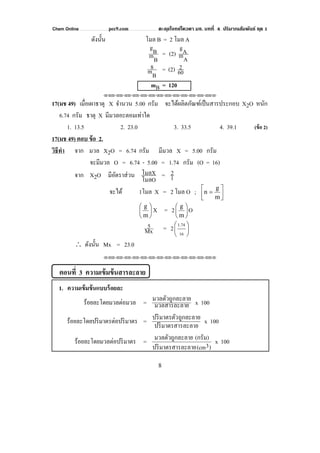 Chem Online pec9.com ตะลุยโจทย์โควตา มช. บทที่ 4 ปริมาณสัมพันธ์ ชุด 1
8
ดังนั้น โมล B = 2 โมล A
BmBg
=
AmAg
(2)
Bm
8 = (2) 60
2
mB = 120
⌫⌫⌦⌫⌦⌫⌦⌫⌦⌫⌦⌫⌦⌫⌦⌫⌦⌫⌦⌫⌦⌫⌦⌫⌦⌫⌦⌦
17(มช 49) เมื่อเผาธาตุ X จํานวน 5.00 กรัม จะได้ผลิตภัณฑ์เป็นสารประกอบ X2O หนัก
6.74 กรัม ธาตุ X มีมวลอะตอมเท่าใด
1. 13.5 2. 23.0 3. 33.5 4. 39.1 (ข้อ 2)
17(มช 49) ตอบ ข้อ 2.
วิธีทํา จาก มวล X2O = 6.74 กรัม มีมวล X = 5.00 กรัม
จะมีมวล O = 6.74 - 5.00 = 1.74 กรัม (O = 16)
จาก X2O มีอัตราส่วน
โมลO
โมลX = 1
2
จะได้ 1โมล X = 2 โมล O ; ⎥⎦
⎤
⎢⎣
⎡
=
m
g
n
⎟
⎠
⎞
⎜
⎝
⎛
m
g
X = 2 ⎟
⎠
⎞
⎜
⎝
⎛
m
g
O
Mx
5 = 2 ⎟
⎠
⎞
⎜
⎝
⎛
16
1.74
∴ ดังนั้น Mx = 23.0
⌫⌫⌦⌫⌦⌫⌦⌫⌦⌫⌦⌫⌦⌫⌦⌫⌦⌫⌦⌫⌦⌫⌦⌫⌦⌫⌦⌦
ตอนที่ 3 ความเข้มข้นสารละลาย
1. ความเข้มข้นแบบร้อยละ
ร้อยละโดยมวลต่อมวล = ยมวลสารละลา
ะลายมวลตัวถูกล x 100
ร้อยละโดยปริมาตรต่อปริมาตร =
ละลายปริมาตรสาร
ถูกละลายปริมาตรตัว x 100
ร้อยละโดยมวลต่อปริมาตร =
)3(cmละลายปริมาตรสาร
(กรัม)ะลายมวลตัวถูกล x 100
 