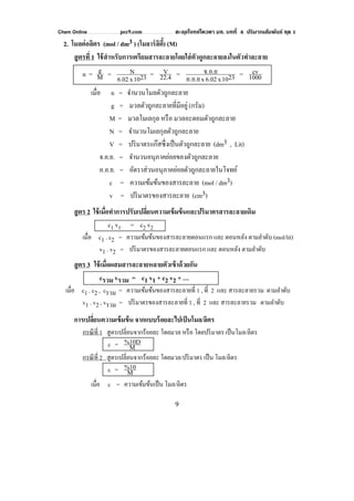 Chem Online pec9.com ตะลุยโจทย์โควตา มช. บทที่ 4 ปริมาณสัมพันธ์ ชุด 1
9
2. โมลต่อลิตร (mol / dm3 ) (โมลาร์ลิตี้) (M)
สูตรที่ 1 ใช้สําหรับการเตรียมสารละลายโดยใส่ตัวถูกละลายลงในตัวทําละลาย
n = M
g = 2310x6.02
N = 22.4
V = 2310x6.02xอ.อ.ย
จ.อ.ย = 1000
cv
เมื่อ n = จํานวนโมลตัวถูกละลาย
g = มวลตัวถูกละลายที่มีอยู่(กรัม)
M = มวลโมเลกุล หรือ มวลอะตอมตัวถูกละลาย
N = จํานวนโมเลกุลตัวถูกละลาย
V = ปริมาตรแก๊สซึ่งเป็นตัวถูกละลาย (dm3 , Lit)
จ.อ.ย. = จํานวนอนุภาคย่อยของตัวถูกละลาย
อ.อ.ย. = อัตราส่วนอนุภาคย่อยตัวถูกละลายในโจทย์
c = ความเข้มข้นของสารละลาย (mol / dm3)
v = ปริมาตรของสารละลาย (cm3)
สูตร 2 ใช้เมื่อทําการปรับเปลี่ยนความเข้มข้นและปริมาตรสารละลายเดิม
c1 v1 = c2 v2
เมื่อ c1 . c2 = ความเข้มข้นของสารละลายตอนแรก และ ตอนหลัง ตามลําดับ (mol/lit)
v1 . v2 = ปริมาตรของสารละลายตอนแรก และ ตอนหลัง ตามลําดับ
สูตร 3 ใช้เมื่อผสมสารละลายหลายตัวเข้าด้วยกัน
cรวม vรวม = c1 v1 + c2 v2 + …
เมื่อ c1 . c2 , cรวม = ความเข้มข้นของสารละลายที่ 1 , ที่ 2 และ สารละลายรวม ตามลําดับ
v1 . v2 , vรวม = ปริมาตรของสารละลายที่ 1 , ที่ 2 และ สารละลายรวม ตามลําดับ
การเปลี่ยนความเข้มข้น จากแบบร้อยละไปเป็นโมล/ลิตร
กรณีที่ 1 สูตรเปลี่ยนจากร้อยละ โดยมวล หรือ โดยปริมาตร เป็นโมล/ลิตร
c = M
%10D
กรณีที่ 2 สูตรเปลี่ยนจากร้อยละ โดยมวล/ปริมาตร เป็น โมล/ลิตร
c = M
%10
เมื่อ c = ความเข้มข้นเป็น โมล/ลิตร
 