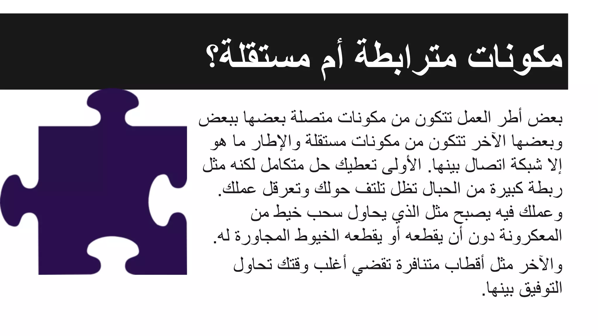 ‫ﺑﺑﻌض‬ ‫ﺑﻌﺿﮭﺎ‬ ‫ﻣﺗﺻﻠﺔ‬ ‫ﻣﻛوﻧﺎت‬ ‫ﻣن‬ ‫ﺗﺗﻛون‬ ‫اﻟﻌﻣل‬ ‫أطر‬ ‫ﺑﻌض‬
‫ھو‬ ‫ﻣﺎ‬ ‫واﻹطﺎر‬ ‫ﻣﺳﺗﻘﻠﺔ‬ ‫ﻣﻛوﻧﺎت‬ ‫ﻣن‬ ‫ﺗﺗﻛون‬ ‫اﻵﺧر‬ ‫وﺑﻌﺿﮭﺎ‬
‫ﻣﺛل‬ ‫ﻟﻛﻧﮫ‬ ‫ﻣﺗﻛﺎﻣل‬ ‫ﺣل‬ ‫ﺗﻌطﯾك‬ ‫اﻷوﻟﻰ‬ .‫ﺑﯾﻧﮭﺎ‬ ‫اﺗﺻﺎل‬ ‫ﺷﺑﻛﺔ‬ ‫إﻻ‬
.‫ﻋﻣﻠك‬ ‫وﺗﻌرﻗل‬ ‫ﺣوﻟك‬ ‫ﺗﻠﺗف‬ ‫ﺗظل‬ ‫اﻟﺣﺑﺎل‬ ‫ﻣن‬ ‫ﻛﺑﯾرة‬ ‫رﺑطﺔ‬
‫ﻣن‬ ‫ﺧﯾط‬ ‫ﺳﺣب‬ ‫ﯾﺣﺎول‬ ‫اﻟذي‬ ‫ﻣﺛل‬ ‫ﯾﺻﺑﺢ‬ ‫ﻓﯾﮫ‬ ‫وﻋﻣﻠك‬
.‫ﻟﮫ‬ ‫اﻟﻣﺟﺎورة‬ ‫اﻟﺧﯾوط‬ ‫ﯾﻘطﻌﮫ‬ ‫أو‬ ‫ﯾﻘطﻌﮫ‬ ‫أن‬ ‫دون‬ ‫اﻟﻣﻌﻛروﻧﺔ‬
‫ﺗﺣﺎول‬ ‫وﻗﺗك‬ ‫أﻏﻠب‬ ‫ﺗﻘﺿﻲ‬ ‫ﻣﺗﻧﺎﻓرة‬ ‫أﻗطﺎب‬ ‫ﻣﺛل‬ ‫واﻵﺧر‬
.‫ﺑﯾﻧﮭﺎ‬ ‫اﻟﺗوﻓﯾق‬
‫ﻣﺳﺗﻘﻠﺔ؟‬ ‫أم‬ ‫ﻣﺗراﺑطﺔ‬ ‫ﻣﻛوﻧﺎت‬
 