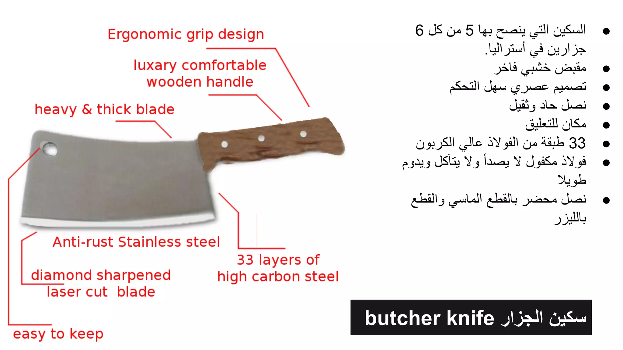 butcher knife ‫اﻟﺟزار‬ ‫ﺳﻛﯾن‬
●6 ‫ﻛل‬ ‫ﻣن‬ 5 ‫ﺑﮭﺎ‬ ‫ﯾﻧﺻﺢ‬ ‫اﻟﺗﻲ‬ ‫اﻟﺳﻛﯾن‬
.‫أﺳﺗراﻟﯾﺎ‬ ‫ﻓﻲ‬ ‫ﺟزارﯾن‬
●‫ﻓﺎﺧر‬ ‫ﺧﺷﺑﻲ‬ ‫ﻣﻘﺑض‬
●‫اﻟﺗﺣﻛم‬ ‫ﺳﮭل‬ ‫ﻋﺻري‬ ‫ﺗﺻﻣﯾم‬
●‫وﺛﻘﯾل‬ ‫ﺣﺎد‬ ‫ﻧﺻل‬
●‫ﻟﻠﺗﻌﻠﯾق‬ ‫ﻣﻛﺎن‬
●‫اﻟﻛرﺑون‬ ‫ﻋﺎﻟﻲ‬ ‫اﻟﻔوﻻذ‬ ‫ﻣن‬ ‫طﺑﻘﺔ‬ 33
●‫وﯾدوم‬ ‫ﯾﺗﺂﻛل‬ ‫وﻻ‬ ‫ﯾﺻدأ‬ ‫ﻻ‬ ‫ﻣﻛﻔول‬ ‫ﻓوﻻذ‬
‫طوﯾﻼ‬
●‫واﻟﻘطﻊ‬ ‫اﻟﻣﺎﺳﻲ‬ ‫ﺑﺎﻟﻘطﻊ‬ ‫ﻣﺣﺿر‬ ‫ﻧﺻل‬
‫ﺑﺎﻟﻠﯾزر‬
 