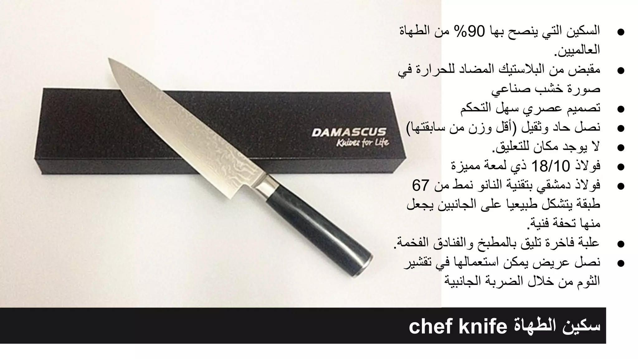 chef knife ‫اﻟطﮭﺎة‬ ‫ﺳﻛﯾن‬
●‫اﻟطﮭﺎة‬ ‫ﻣن‬ %90 ‫ﺑﮭﺎ‬ ‫ﯾﻧﺻﺢ‬ ‫اﻟﺗﻲ‬ ‫اﻟﺳﻛﯾن‬
.‫اﻟﻌﺎﻟﻣﯾﯾن‬
●‫ﻓﻲ‬ ‫ﻟﻠﺣرارة‬ ‫اﻟﻣﺿﺎد‬ ‫اﻟﺑﻼﺳﺗﯾك‬ ‫ﻣن‬ ‫ﻣﻘﺑض‬
‫ﺻﻧﺎﻋﻲ‬ ‫ﺧﺷب‬ ‫ﺻورة‬
●‫اﻟﺗﺣﻛم‬ ‫ﺳﮭل‬ ‫ﻋﺻري‬ ‫ﺗﺻﻣﯾم‬
●(‫ﺳﺎﺑﻘﺗﮭﺎ‬ ‫ﻣن‬ ‫وزن‬ ‫)أﻗل‬ ‫وﺛﻘﯾل‬ ‫ﺣﺎد‬ ‫ﻧﺻل‬
●.‫ﻟﻠﺗﻌﻠﯾق‬ ‫ﻣﻛﺎن‬ ‫ﯾوﺟد‬ ‫ﻻ‬
●‫ﻣﻣﯾزة‬ ‫ﻟﻣﻌﺔ‬ ‫ذي‬ 18/10 ‫ﻓوﻻذ‬
●67 ‫ﻣن‬ ‫ﻧﻣط‬ ‫اﻟﻧﺎﻧو‬ ‫ﺑﺗﻘﻧﯾﺔ‬ ‫دﻣﺷﻘﻲ‬ ‫ﻓوﻻذ‬
‫ﯾﺟﻌل‬ ‫اﻟﺟﺎﻧﺑﯾن‬ ‫ﻋﻠﻰ‬ ‫طﺑﯾﻌﯾﺎ‬ ‫ﯾﺗﺷﻛل‬ ‫طﺑﻘﺔ‬
.‫ﻓﻧﯾﺔ‬ ‫ﺗﺣﻔﺔ‬ ‫ﻣﻧﮭﺎ‬
●.‫اﻟﻔﺧﻣﺔ‬ ‫واﻟﻔﻧﺎدق‬ ‫ﺑﺎﻟﻣطﺑﺦ‬ ‫ﺗﻠﯾق‬ ‫ﻓﺎﺧرة‬ ‫ﻋﻠﺑﺔ‬
●‫ﺗﻘﺷﯾر‬ ‫ﻓﻲ‬ ‫اﺳﺗﻌﻣﺎﻟﮭﺎ‬ ‫ﯾﻣﻛن‬ ‫ﻋرﯾض‬ ‫ﻧﺻل‬
‫اﻟﺟﺎﻧﺑﯾﺔ‬ ‫اﻟﺿرﺑﺔ‬ ‫ﺧﻼل‬ ‫ﻣن‬ ‫اﻟﺛوم‬
 