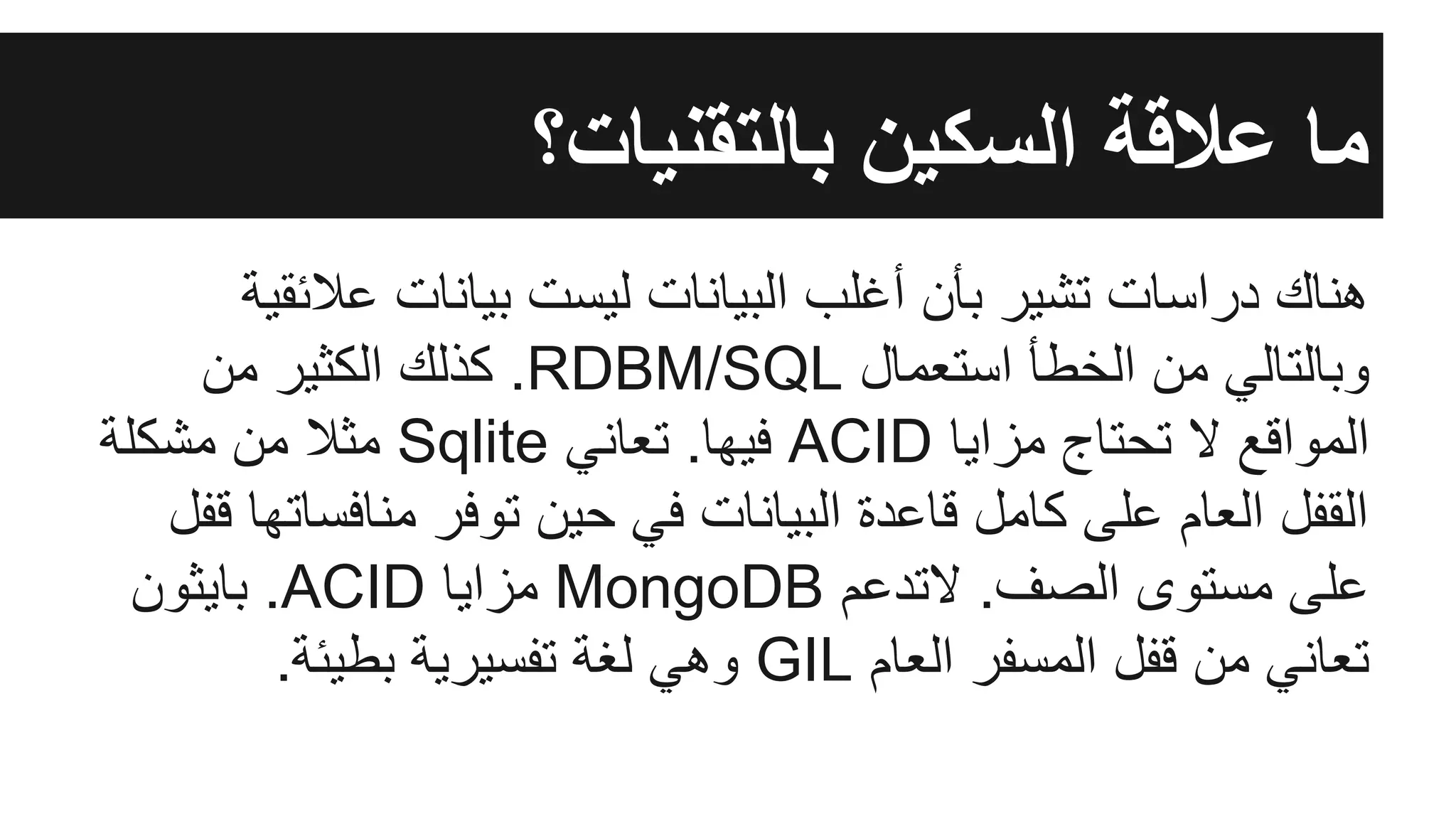 ‫ﻋﻼﺋﻘﯾﺔ‬ ‫ﺑﯾﺎﻧﺎت‬ ‫ﻟﯾﺳت‬ ‫اﻟﺑﯾﺎﻧﺎت‬ ‫أﻏﻠب‬ ‫ﺑﺄن‬ ‫ﺗﺷﯾر‬ ‫دراﺳﺎت‬ ‫ھﻧﺎك‬
‫ﻣن‬ ‫اﻟﻛﺛﯾر‬ ‫ﻛذﻟك‬ .RDBM/SQL ‫اﺳﺗﻌﻣﺎل‬ ‫اﻟﺧطﺄ‬ ‫ﻣن‬ ‫وﺑﺎﻟﺗﺎﻟﻲ‬
‫ﻣﺷﻛﻠﺔ‬ ‫ﻣن‬ ‫ﻣﺛﻼ‬ Sqlite ‫ﺗﻌﺎﻧﻲ‬ .‫ﻓﯾﮭﺎ‬ ACID ‫ﻣزاﯾﺎ‬ ‫ﺗﺣﺗﺎج‬ ‫ﻻ‬ ‫اﻟﻣواﻗﻊ‬
‫ﻗﻔل‬ ‫ﻣﻧﺎﻓﺳﺎﺗﮭﺎ‬ ‫ﺗوﻓر‬ ‫ﺣﯾن‬ ‫ﻓﻲ‬ ‫اﻟﺑﯾﺎﻧﺎت‬ ‫ﻗﺎﻋدة‬ ‫ﻛﺎﻣل‬ ‫ﻋﻠﻰ‬ ‫اﻟﻌﺎم‬ ‫اﻟﻘﻔل‬
‫ﺑﺎﯾﺛون‬ .ACID ‫ﻣزاﯾﺎ‬ MongoDB ‫ﻻﺗدﻋم‬ .‫اﻟﺻف‬ ‫ﻣﺳﺗوى‬ ‫ﻋﻠﻰ‬
.‫ﺑطﯾﺋﺔ‬ ‫ﺗﻔﺳﯾرﯾﺔ‬ ‫ﻟﻐﺔ‬ ‫وھﻲ‬ GIL ‫اﻟﻌﺎم‬ ‫اﻟﻣﺳﻔر‬ ‫ﻗﻔل‬ ‫ﻣن‬ ‫ﺗﻌﺎﻧﻲ‬
‫ﺑﺎﻟﺗﻘﻧﯾﺎت؟‬ ‫اﻟﺳﻛﯾن‬ ‫ﻋﻼﻗﺔ‬ ‫ﻣﺎ‬
 