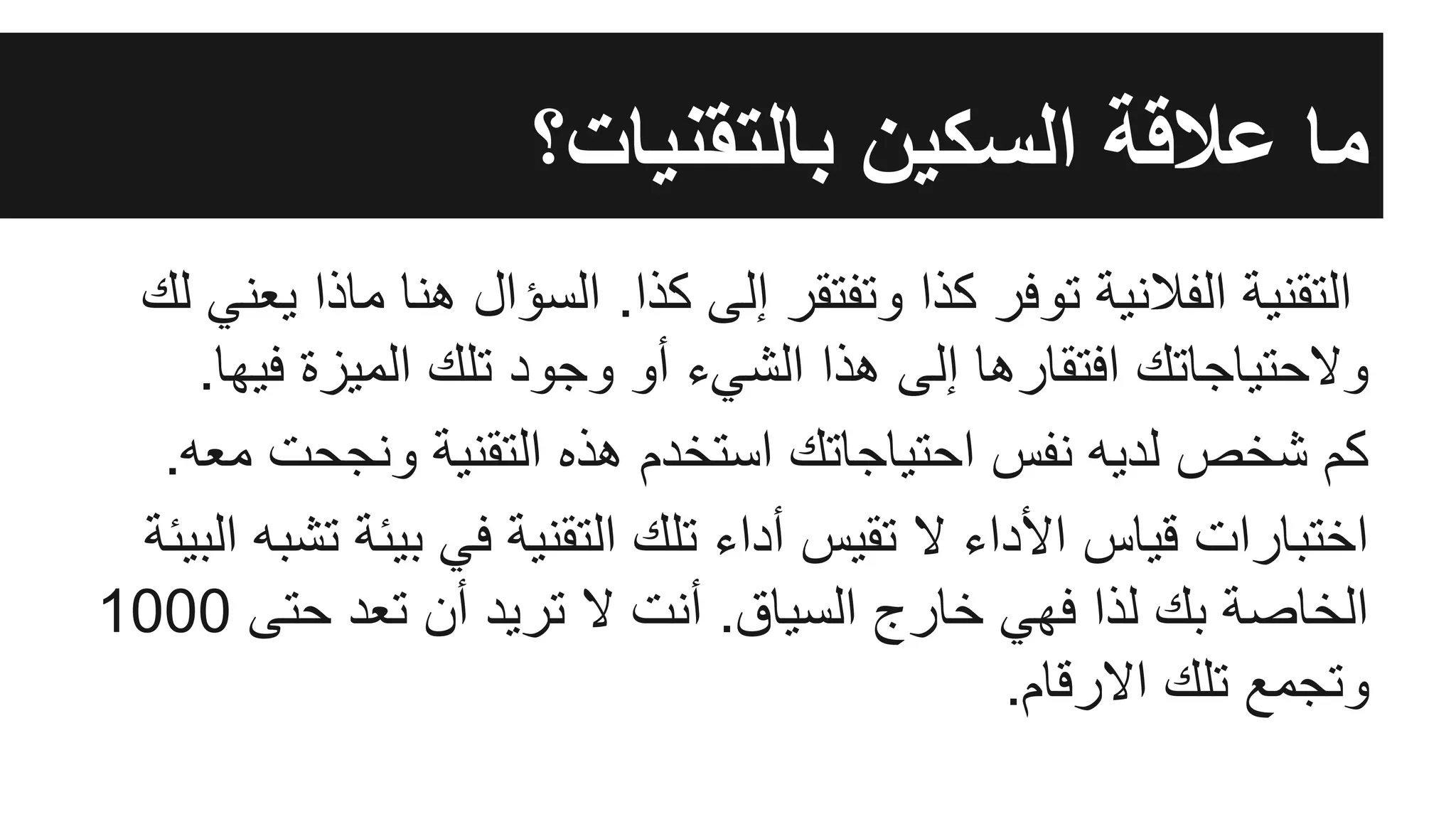 ‫ﺑﺎﻟﺗﻘﻧﯾﺎت؟‬ ‫اﻟﺳﻛﯾن‬ ‫ﻋﻼﻗﺔ‬ ‫ﻣﺎ‬
‫ﻟك‬ ‫ﯾﻌﻧﻲ‬ ‫ﻣﺎذا‬ ‫ھﻧﺎ‬ ‫اﻟﺳؤال‬ .‫ﻛذا‬ ‫إﻟﻰ‬ ‫وﺗﻔﺗﻘر‬ ‫ﻛذا‬ ‫ﺗوﻓر‬ ‫اﻟﻔﻼﻧﯾﺔ‬ ‫اﻟﺗﻘﻧﯾﺔ‬
.‫ﻓﯾﮭﺎ‬ ‫اﻟﻣﯾزة‬ ‫ﺗﻠك‬ ‫وﺟود‬ ‫أو‬ ‫اﻟﺷﻲء‬ ‫ھذا‬ ‫إﻟﻰ‬ ‫اﻓﺗﻘﺎرھﺎ‬ ‫وﻻﺣﺗﯾﺎﺟﺎﺗك‬
.‫ﻣﻌﮫ‬ ‫وﻧﺟﺣت‬ ‫اﻟﺗﻘﻧﯾﺔ‬ ‫ھذه‬ ‫اﺳﺗﺧدم‬ ‫اﺣﺗﯾﺎﺟﺎﺗك‬ ‫ﻧﻔس‬ ‫ﻟدﯾﮫ‬ ‫ﺷﺧص‬ ‫ﻛم‬
‫اﻟﺑﯾﺋﺔ‬ ‫ﺗﺷﺑﮫ‬ ‫ﺑﯾﺋﺔ‬ ‫ﻓﻲ‬ ‫اﻟﺗﻘﻧﯾﺔ‬ ‫ﺗﻠك‬ ‫أداء‬ ‫ﺗﻘﯾس‬ ‫ﻻ‬ ‫اﻷداء‬ ‫ﻗﯾﺎس‬ ‫اﺧﺗﺑﺎرات‬
1000 ‫ﺣﺗﻰ‬ ‫ﺗﻌد‬ ‫أن‬ ‫ﺗرﯾد‬ ‫ﻻ‬ ‫أﻧت‬ .‫اﻟﺳﯾﺎق‬ ‫ﺧﺎرج‬ ‫ﻓﮭﻲ‬ ‫ﻟذا‬ ‫ﺑك‬ ‫اﻟﺧﺎﺻﺔ‬
.‫اﻻرﻗﺎم‬ ‫ﺗﻠك‬ ‫وﺗﺟﻣﻊ‬
 
