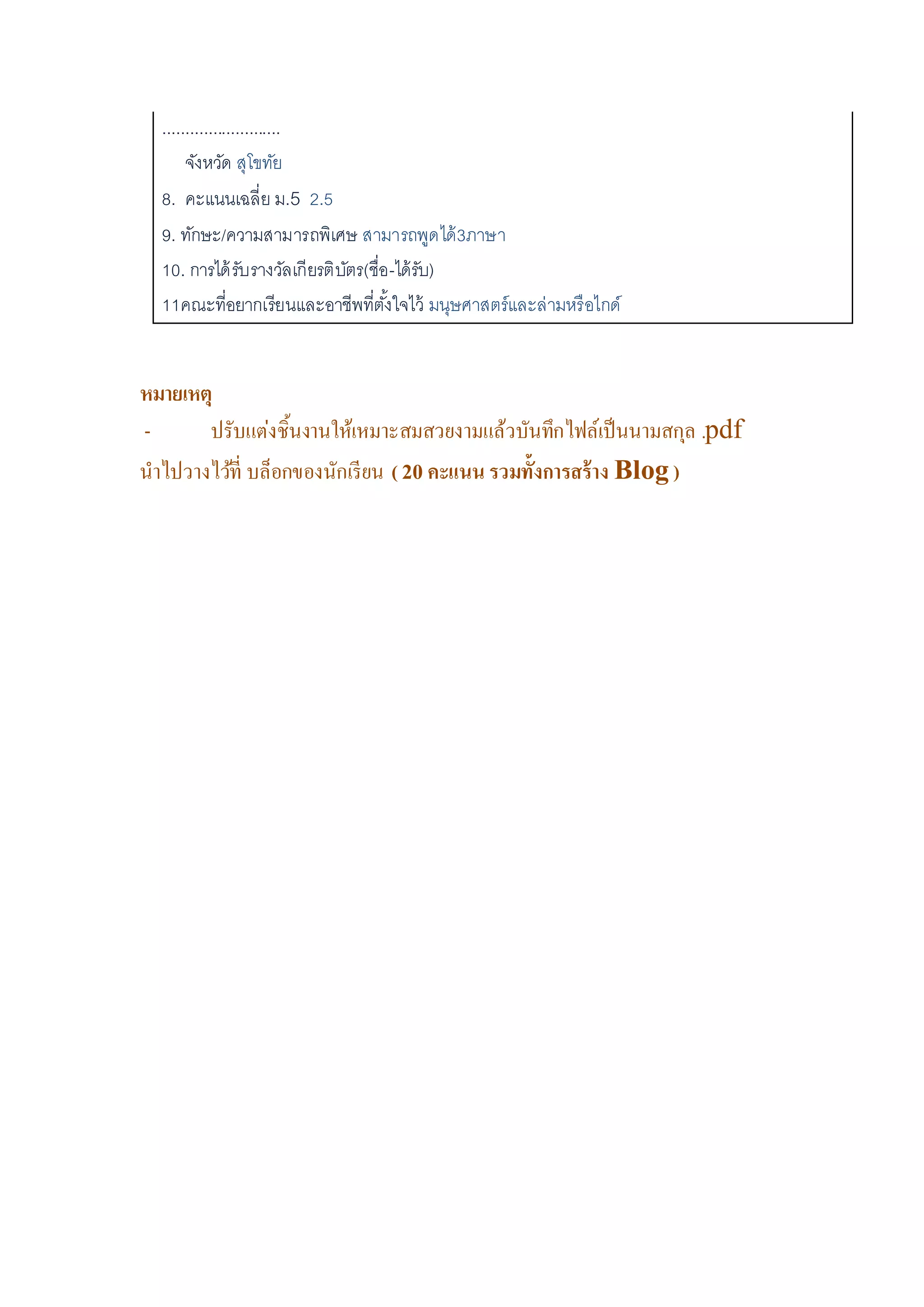 ..........................
จังหวัด สุโขทัย
8. คะแนนเฉลี่ย ม.5 2.5
9. ทักษะ/ความสามารถพิเศษ สามารถพูดได้3ภาษา
10. การได้รับรางวัลเกียรติบัตร(ชื่อ-ได้รับ)
11คณะที่อยากเรียนและอาชีพที่ตั้งใจไว้ มนุษศาสตร์และล่ามหรือไกด์
หมายเหตุ
- ปรับแต่งชิ้นงานให้เหมาะสมสวยงามแล้วบันทึกไฟล์เป็นนามสกุล .pdf
นาไปวางไว้ที่ บล็อกของนักเรียน ( 20 คะแนน รวมทั้งการสร้าง Blog )
 