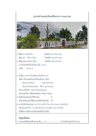 รูปภาพบ้านของนักเรียนที่ค้นหาจาก Google Map
2. ชื่อบิดา อนวัช อิศโร โทรศัพท์ 081-898-3296
ชื่อมารดา วิจิตรา อิศโร โทรศัพท์ 086-397-8385
3. ชื่อผู้ปกครอง วิจิตรา อิศโร โทรศัพท์ 086-3978385
ความเกี่ยวพันธ์กับนักเรียน เป็น มารดา
อาชีพ รับราชการ
4. จบชั้น ม.3 มาจากโรงเรียน สุโขทัยวิทยาคม
เนื้อหา/วิชาคอมพิวเตอร์ ที่เคยเรียนมา ได้แก่
/ Microsoft Word / Microsoft Excel
/ Microsoft Powerpoint อื่น ๆ photoshop
โปรแกรมที่ถนัด Microsoft powerpoint
โปรแกรมที่อยากให้โรงเรียนจัดการเรียนการสอน..
5. มีเครื่องคอมพิวเตอร์ใช้ส่วนตัว มี
ถ้ามีคอมพิวเตอร์ ใช้อินเทอร์เน็ตด้วยหรือไม่ ใช้
6. ความใฝ่ฝันในอนาคต อยากทางานเกี่ยวกับทางภาษาและการท่องเที่ยว
คติธรรมประจาใจ ความสาเร็จเกิดจากแรงศรัทธาและการลงมือ
สิ่งที่ต้องการให้ทางโรงเรียนจัดให้กับนักเรียน
ข้อมูลเพิ่มเติม
7. คะแนนเฉลี่ยมัธยมศึกษาตอนต้น......2.4..............................จากโรงเรียนสุโขทัยวิทยาคม
 