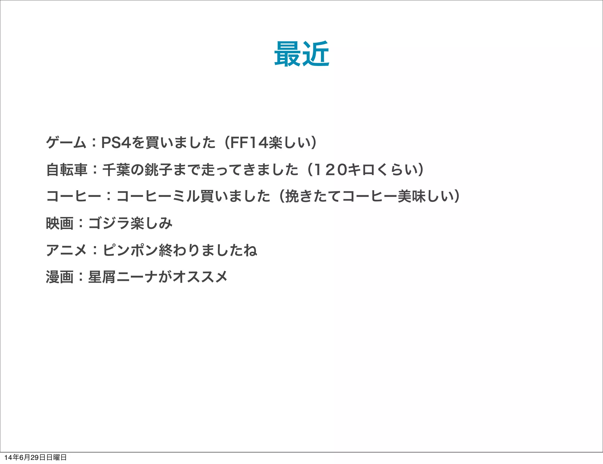 最近
ゲーム：PS4を買いました（FF14楽しい）
自転車：千葉の銚子まで走ってきました（1２0キロくらい）
コーヒー：コーヒーミル買いました（挽きたてコーヒー美味しい）
映画：ゴジラ楽しみ
アニメ：ピンポン終わりましたね
漫画：星屑ニーナがオススメ
14年6月29日日曜日
 