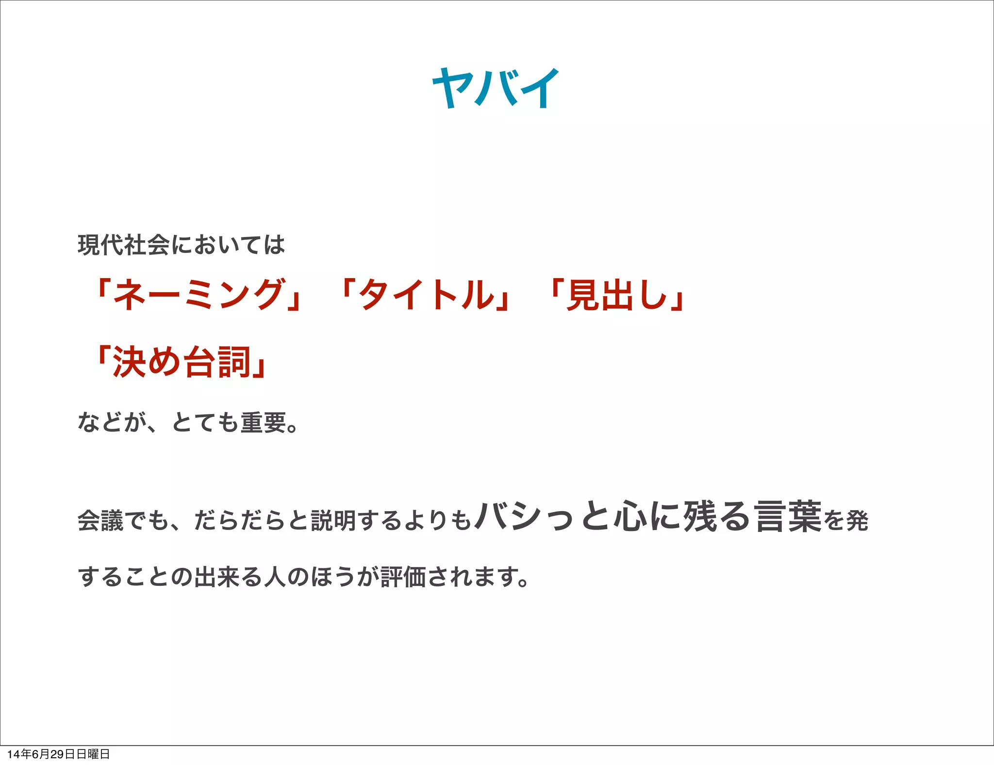 ヤバイ
現代社会においては
「ネーミング」「タイトル」「見出し」
「決め台詞」
などが、とても重要。
会議でも、だらだらと説明するよりもバシっと心に残る言葉を発
することの出来る人のほうが評価されます。
14年6月29日日曜日
 