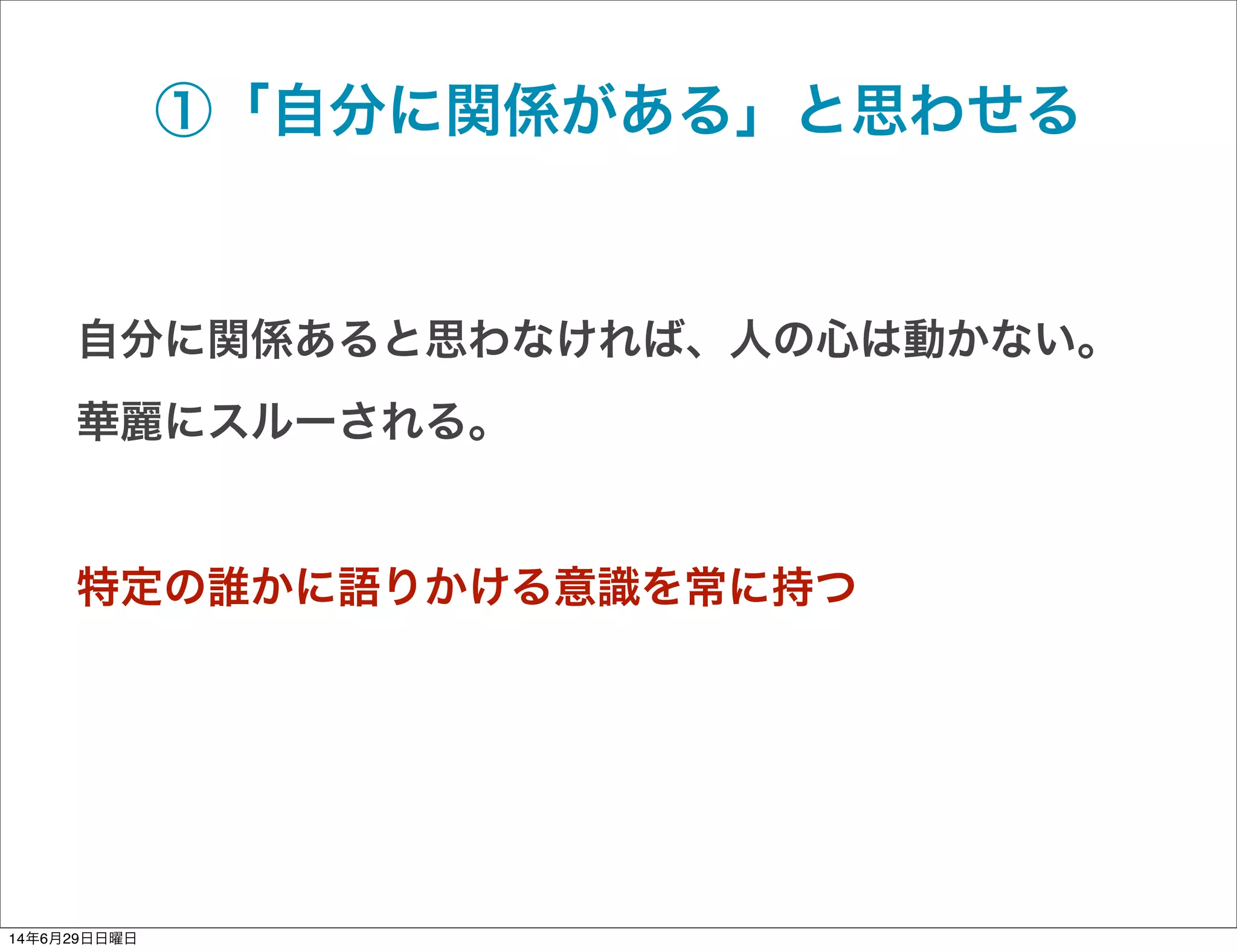 ①「自分に関係がある」と思わせる
自分に関係あると思わなければ、人の心は動かない。
華麗にスルーされる。
特定の誰かに語りかける意識を常に持つ
14年6月29日日曜日
 
