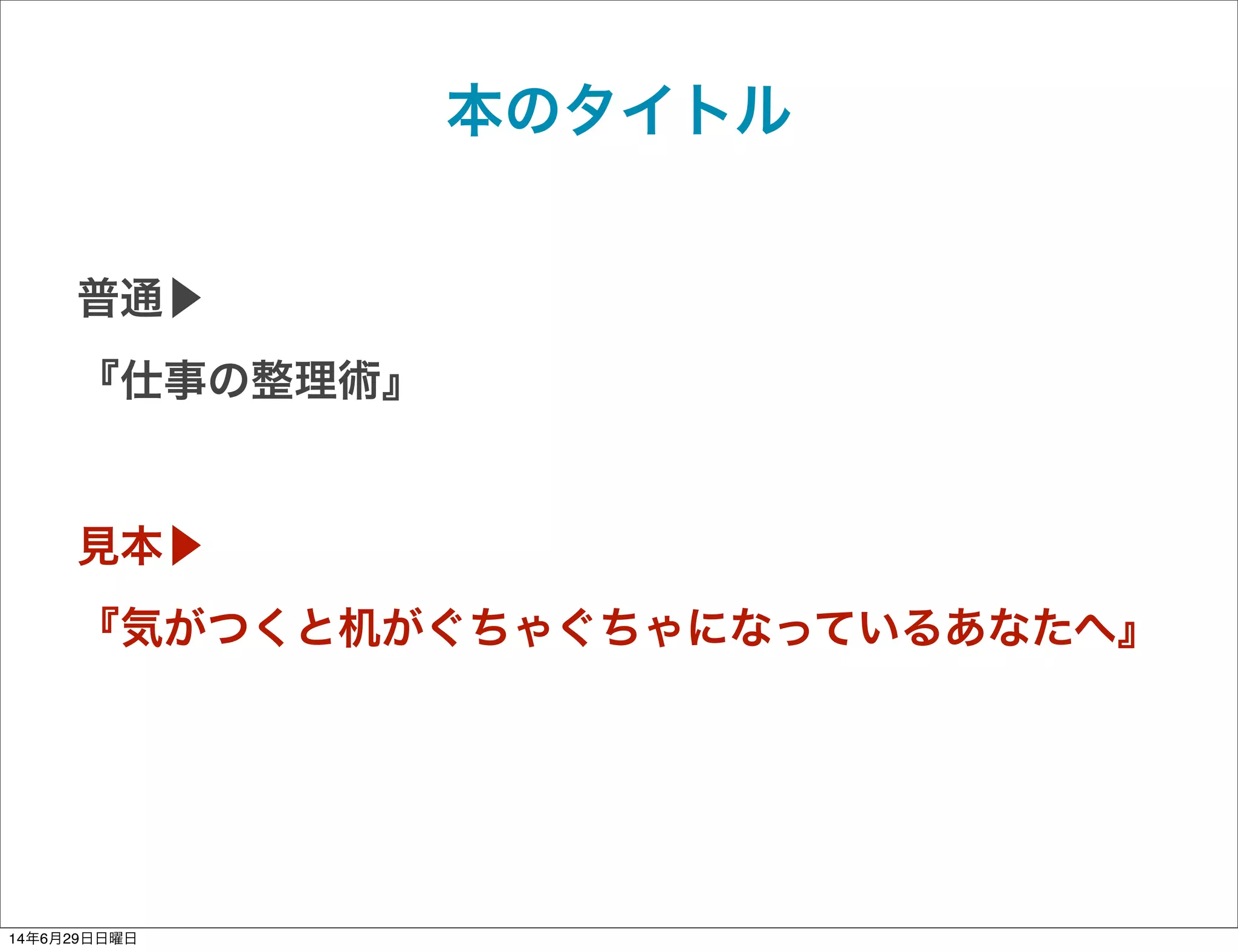 本のタイトル
普通▶
『仕事の整理術』
見本▶
『気がつくと机がぐちゃぐちゃになっているあなたへ』
14年6月29日日曜日
 