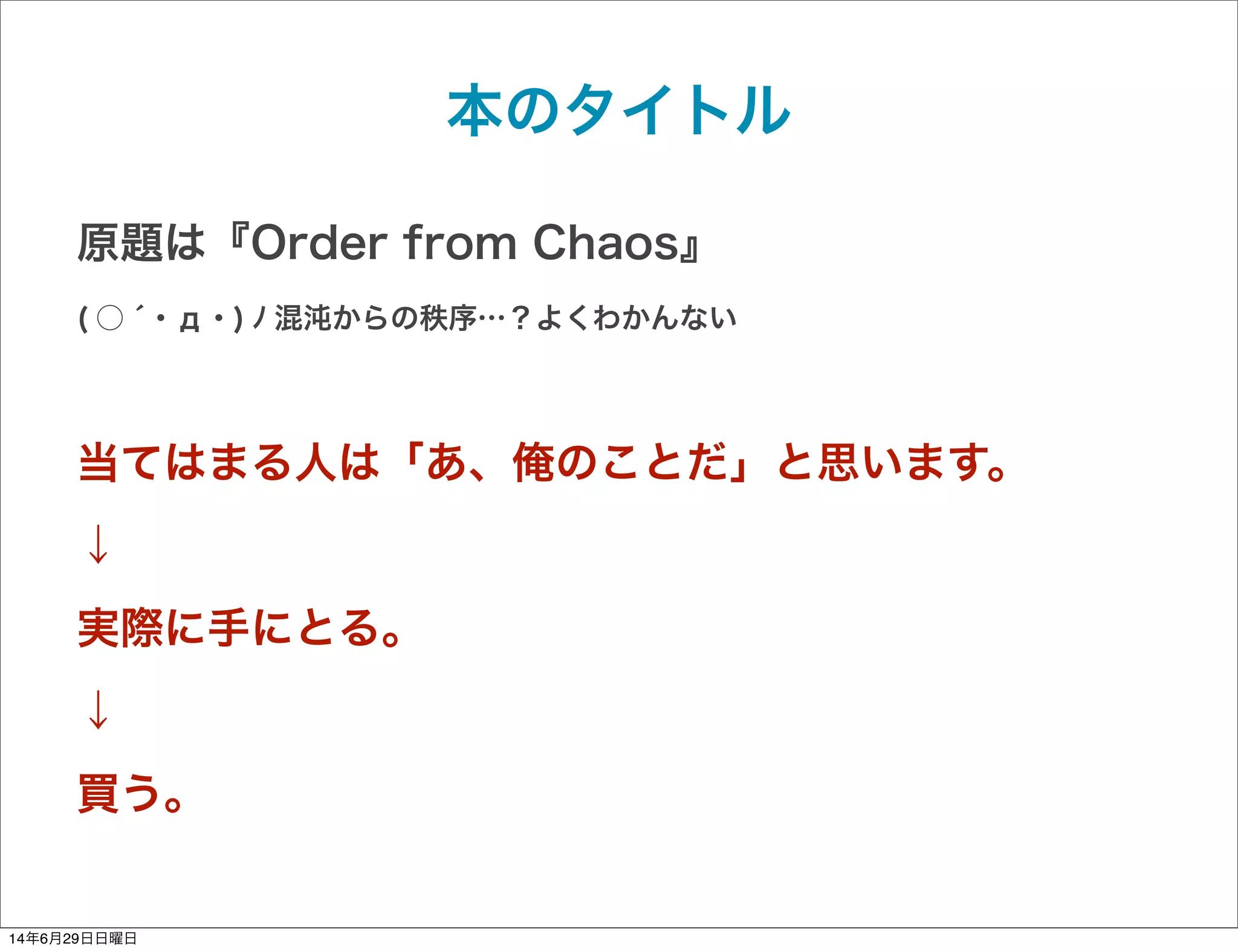 本のタイトル
原題は『Order from Chaos』
( ○ ́ ･ д ･ ) ﾉ 混沌からの秩序…？よくわかんない
当てはまる人は「あ、俺のことだ」と思います。
↓
実際に手にとる。
↓
買う。
14年6月29日日曜日
 
