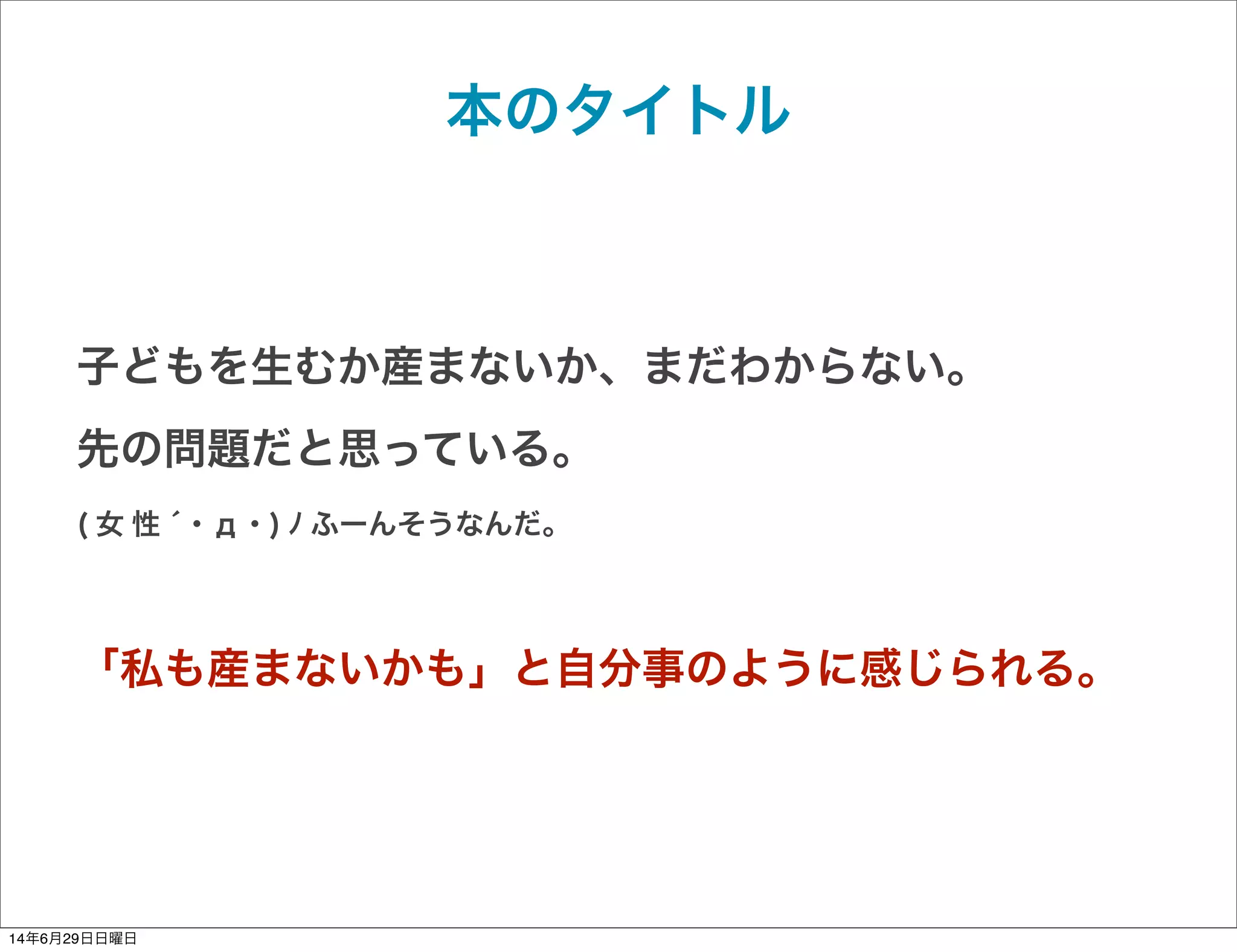 本のタイトル
子どもを生むか産まないか、まだわからない。
先の問題だと思っている。
( 女 性 ́ ･ д ･ ) ﾉ ふーんそうなんだ。
「私も産まないかも」と自分事のように感じられる。
14年6月29日日曜日
 