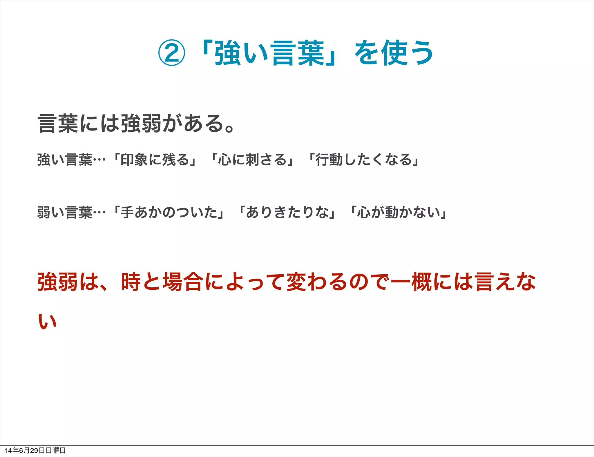 ②「強い言葉」を使う
言葉には強弱がある。
強い言葉…「印象に残る」「心に刺さる」「行動したくなる」
弱い言葉…「手あかのついた」「ありきたりな」「心が動かない」
強弱は、時と場合によって変わるので一概には言えな
い
14年6月29日日曜日
 