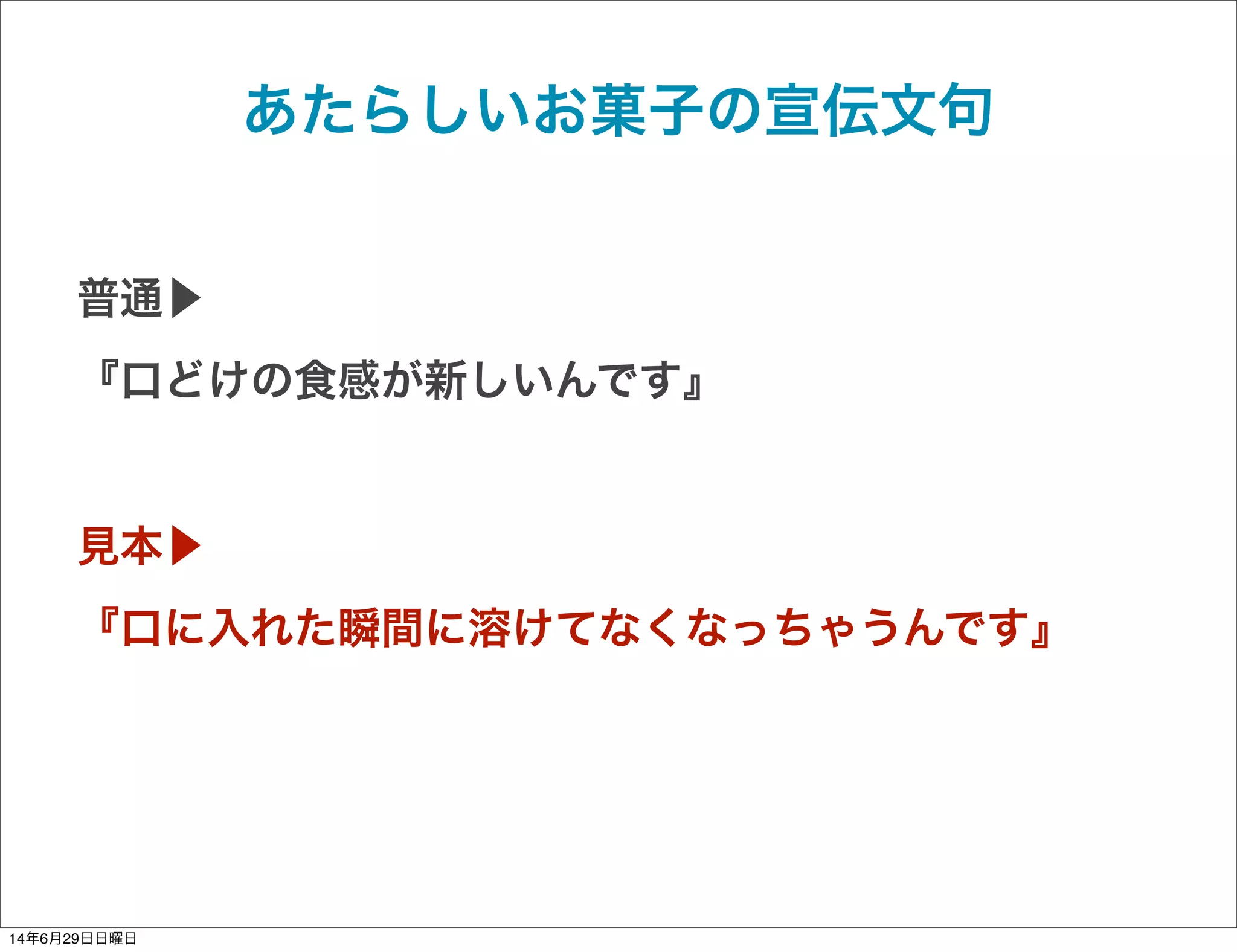 あたらしいお菓子の宣伝文句
普通▶
『口どけの食感が新しいんです』
見本▶
『口に入れた瞬間に溶けてなくなっちゃうんです』
14年6月29日日曜日
 