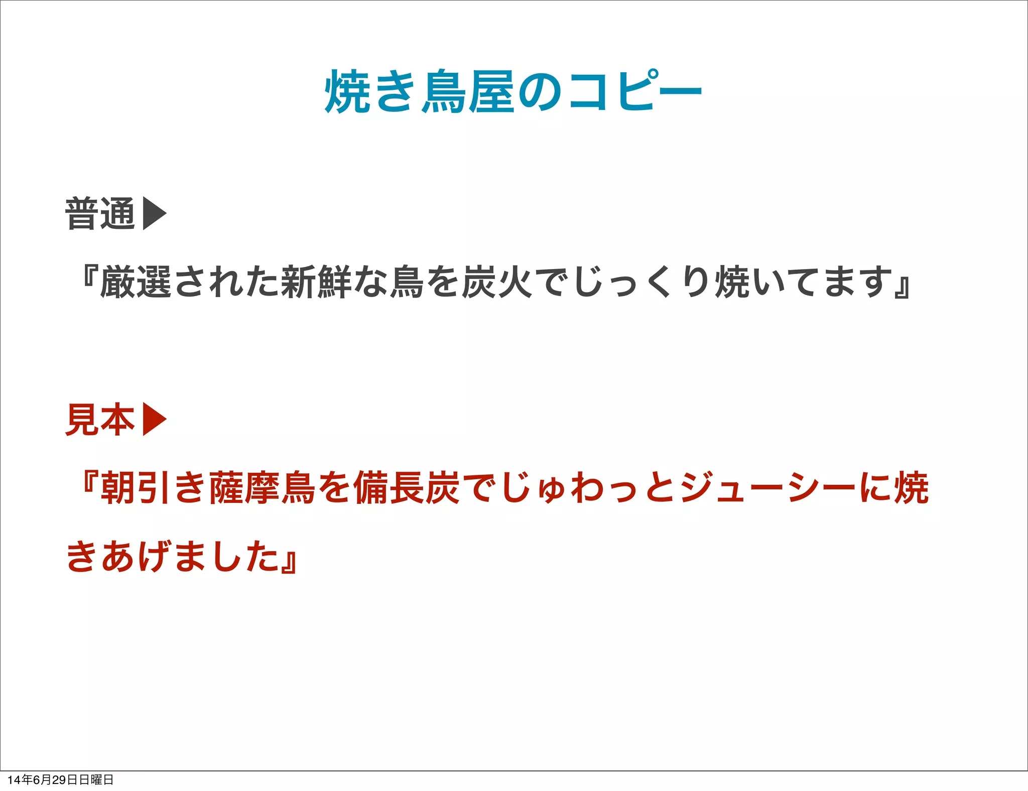 焼き鳥屋のコピー
普通▶
『厳選された新鮮な鳥を炭火でじっくり焼いてます』
見本▶
『朝引き薩摩鳥を備長炭でじゅわっとジューシーに焼
きあげました』
14年6月29日日曜日
 