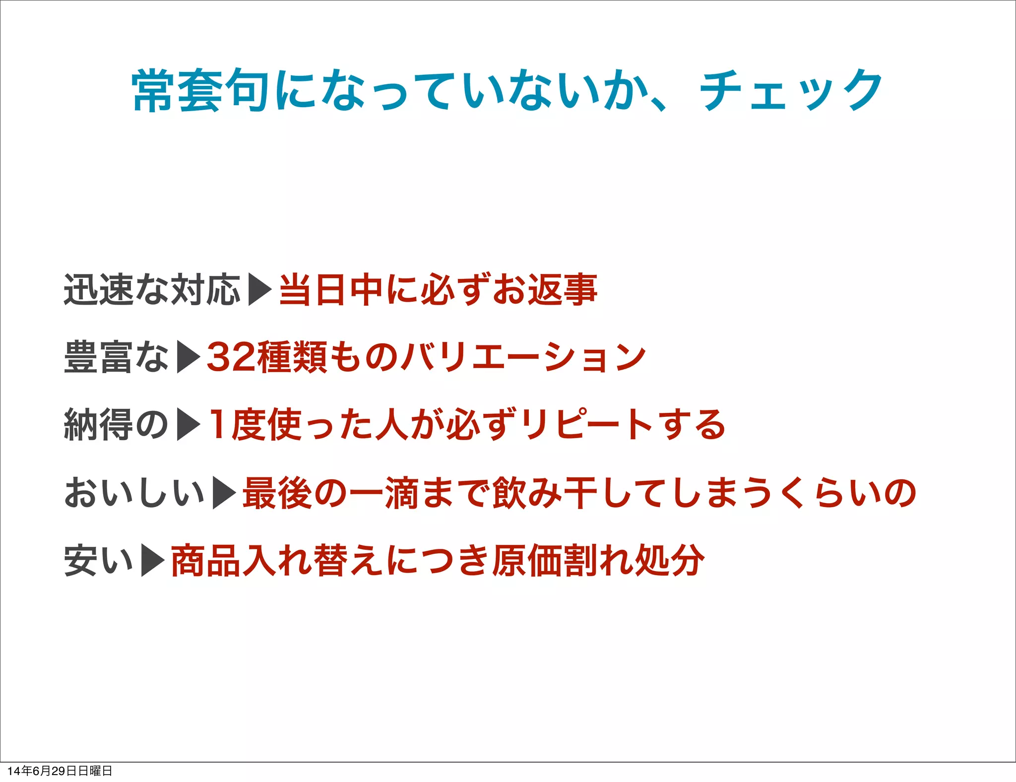 常套句になっていないか、チェック
迅速な対応▶当日中に必ずお返事
豊富な▶32種類ものバリエーション
納得の▶1度使った人が必ずリピートする
おいしい▶最後の一滴まで飲み干してしまうくらいの
安い▶商品入れ替えにつき原価割れ処分
14年6月29日日曜日
 