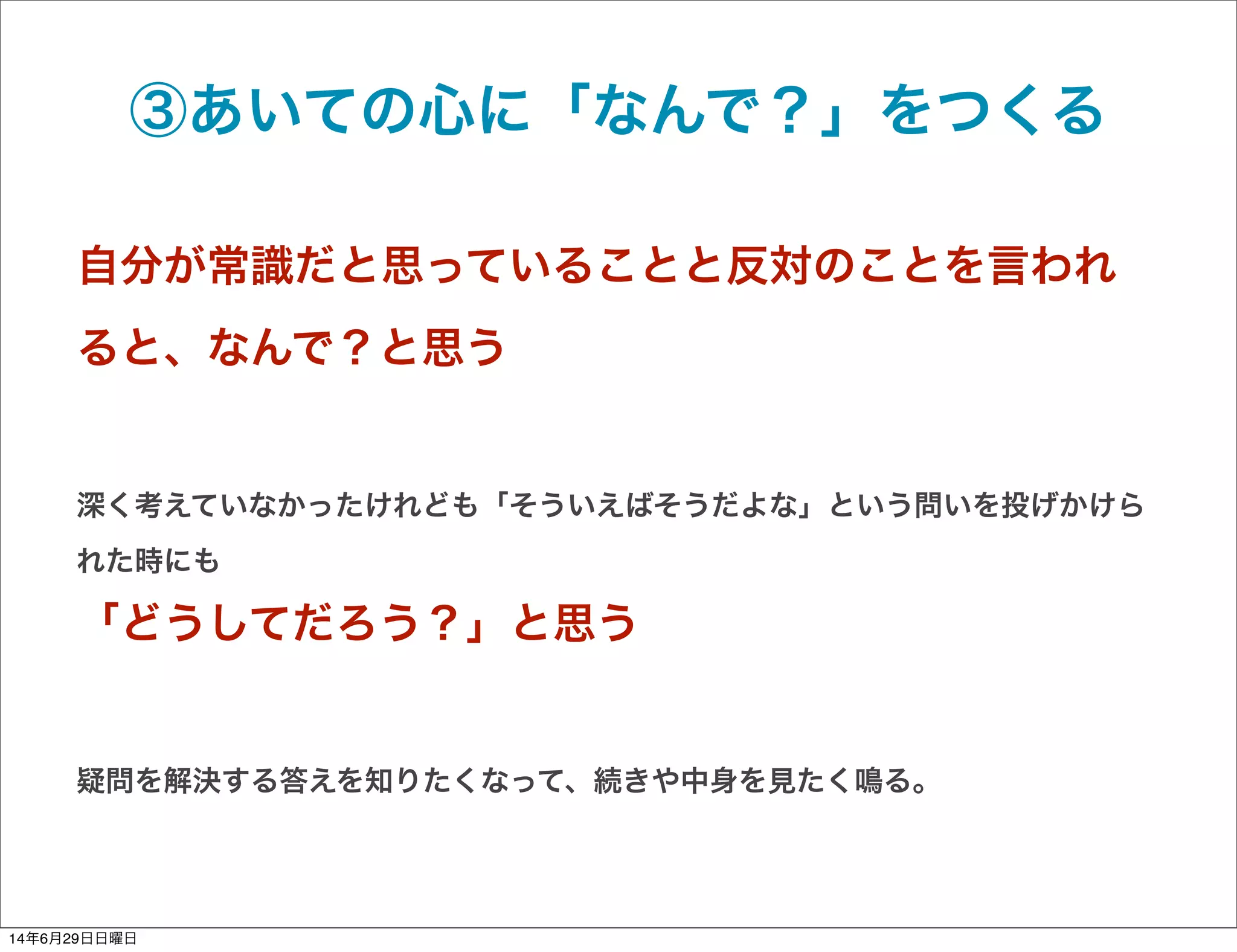 ③あいての心に「なんで？」をつくる
自分が常識だと思っていることと反対のことを言われ
ると、なんで？と思う
深く考えていなかったけれども「そういえばそうだよな」という問いを投げかけら
れた時にも
「どうしてだろう？」と思う
疑問を解決する答えを知りたくなって、続きや中身を見たく鳴る。
14年6月29日日曜日
 