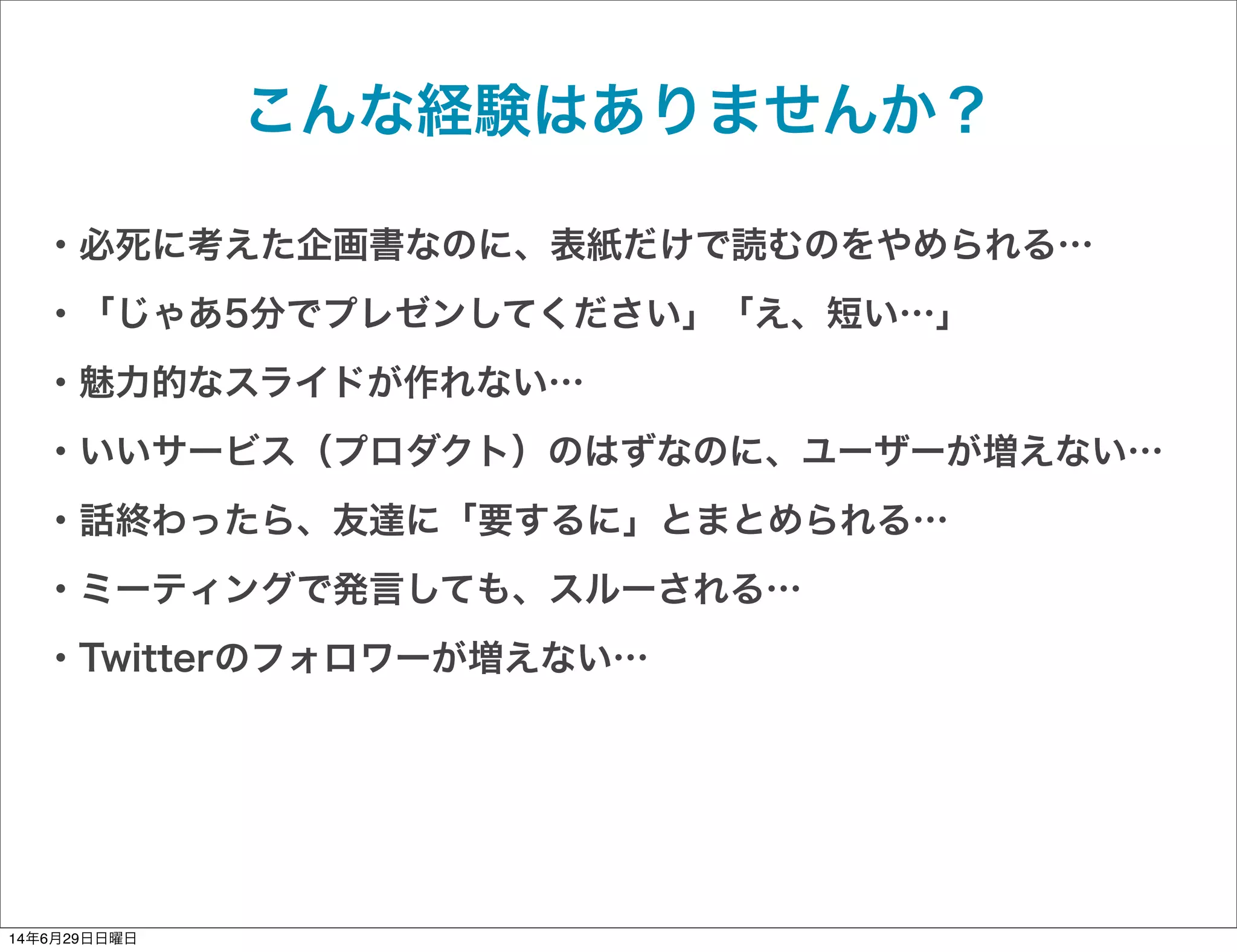 こんな経験はありませんか？
・必死に考えた企画書なのに、表紙だけで読むのをやめられる…
・「じゃあ5分でプレゼンしてください」「え、短い…」
・魅力的なスライドが作れない…
・いいサービス（プロダクト）のはずなのに、ユーザーが増えない…
・話終わったら、友達に「要するに」とまとめられる…
・ミーティングで発言しても、スルーされる…
・Twitterのフォロワーが増えない…
14年6月29日日曜日
 