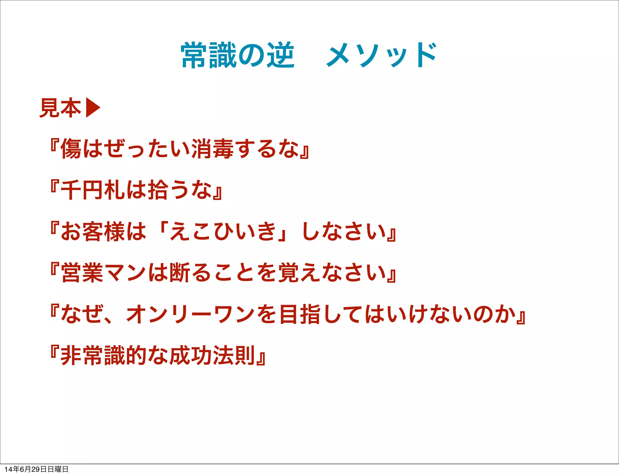 常識の逆 メソッド
見本▶
『傷はぜったい消毒するな』
『千円札は拾うな』
『お客様は「えこひいき」しなさい』
『営業マンは断ることを覚えなさい』
『なぜ、オンリーワンを目指してはいけないのか』
『非常識的な成功法則』
14年6月29日日曜日
 