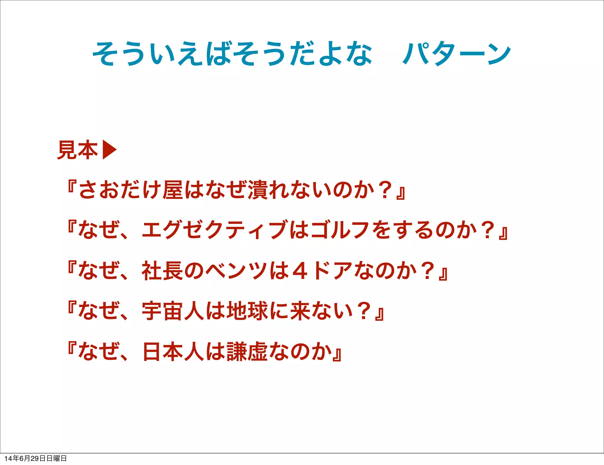 見本▶
『さおだけ屋はなぜ潰れないのか？』
『なぜ、エグゼクティブはゴルフをするのか？』
『なぜ、社長のベンツは４ドアなのか？』
『なぜ、宇宙人は地球に来ない？』
『なぜ、日本人は謙虚なのか』
そういえばそうだよな パターン
14年6月29日日曜日
 