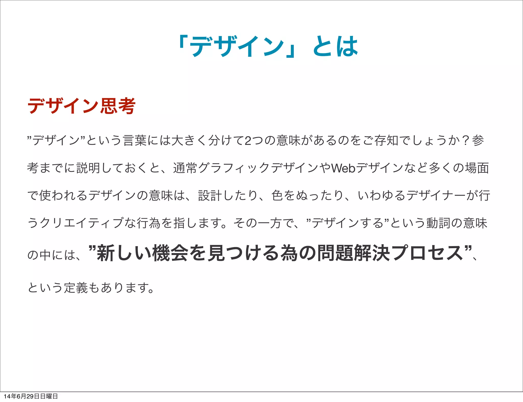 「デザイン」とは
デザイン思考
”デザイン”という言葉には大きく分けて2つの意味があるのをご存知でしょうか？参
考までに説明しておくと、通常グラフィックデザインやWebデザインなど多くの場面
で使われるデザインの意味は、設計したり、色をぬったり、いわゆるデザイナーが行
うクリエイティブな行為を指します。その一方で、”デザインする”という動詞の意味
の中には、 新しい機会を見つける為の問題解決プロセス 、
という定義もあります。
14年6月29日日曜日
 