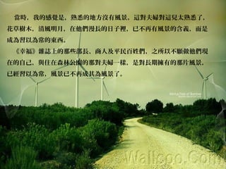 當時，我的感覺是，熟悉的地方沒有風景。這對夫婦對這兒太熟悉了，
花草樹木，清風明月，在他們漫長的日子裡，已不再有風景的含義，而是
成為習以為常的東西。
《幸福》雜誌上的那些部長、商人及平民百姓們，之所以不願做他們現
在的自己，與住在森林公園的那對夫婦一樣，是對長期擁有的那片風景，
已經習以為常，風景已不再成其為風景了。
 