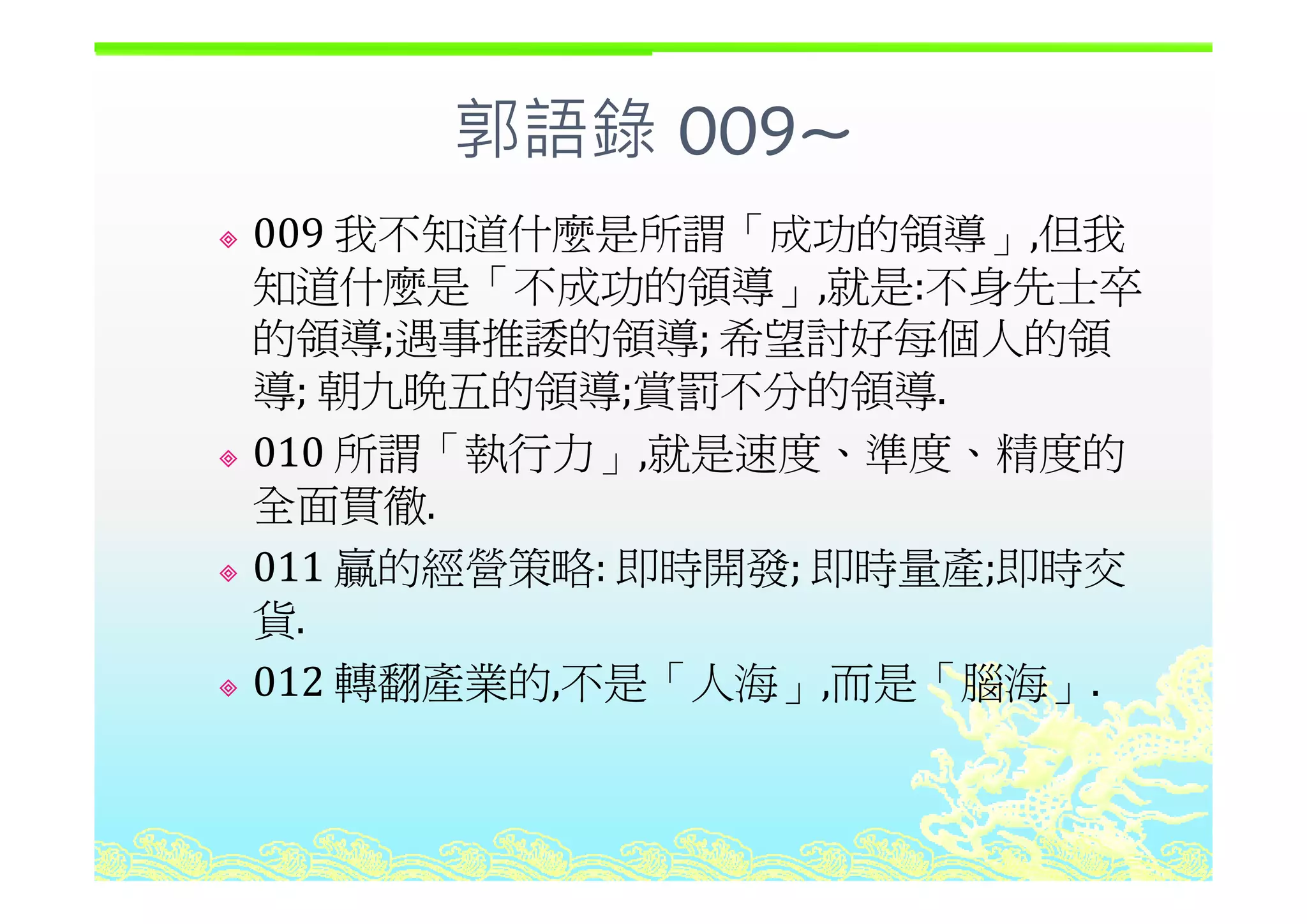 郭語錄 009~郭語錄 009
009 我不知道什麼是所謂「成功的領導」,但我」,
知道什麼是「不成功的領導」,就是:不身先士卒
的領導;遇事推諉的領導; 希望討好每個人的領; ;
導; 朝九晚五的領導;賞罰不分的領導.
010 所謂「執行力」,就是速度、準度、精度的010 所謂 執行力」,就是速度 準度 精度的
全面貫徹.
011 贏的經營策略: 即時開發; 即時量產;即時交011 贏的經營策略: 即時開發; 即時量產;即時交
貨.
012 轉翻產業的 不是「人海 而是「腦海012 轉翻產業的,不是「人海」,而是「腦海」.
 