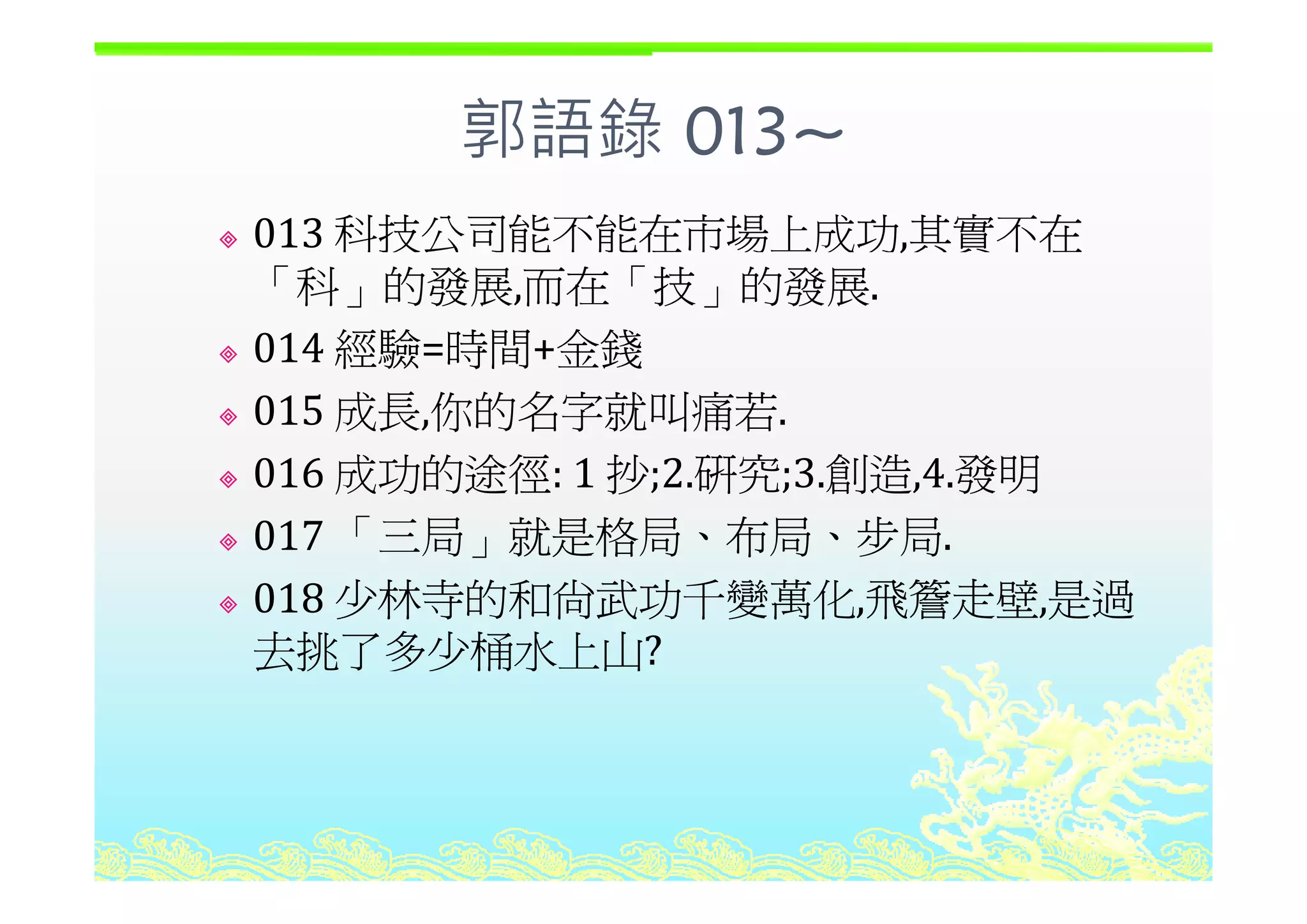 郭語錄 013~郭語錄 013
013 科技公司能不能在市場上成功,其實不在,
「科」的發展,而在「技」的發展.
014 經驗=時間+金錢014 經驗 時間+金錢
015 成長,你的名字就叫痛若.
016 成功的途徑 1 抄 2 研究 3 創造 4 發明016 成功的途徑: 1 抄;2.研究;3.創造,4.發明
017 「三局」就是格局、布局、步局.
018 少林寺的和尚武功千變萬化,飛簷走壁,是過
去挑了多少桶水上山?
 