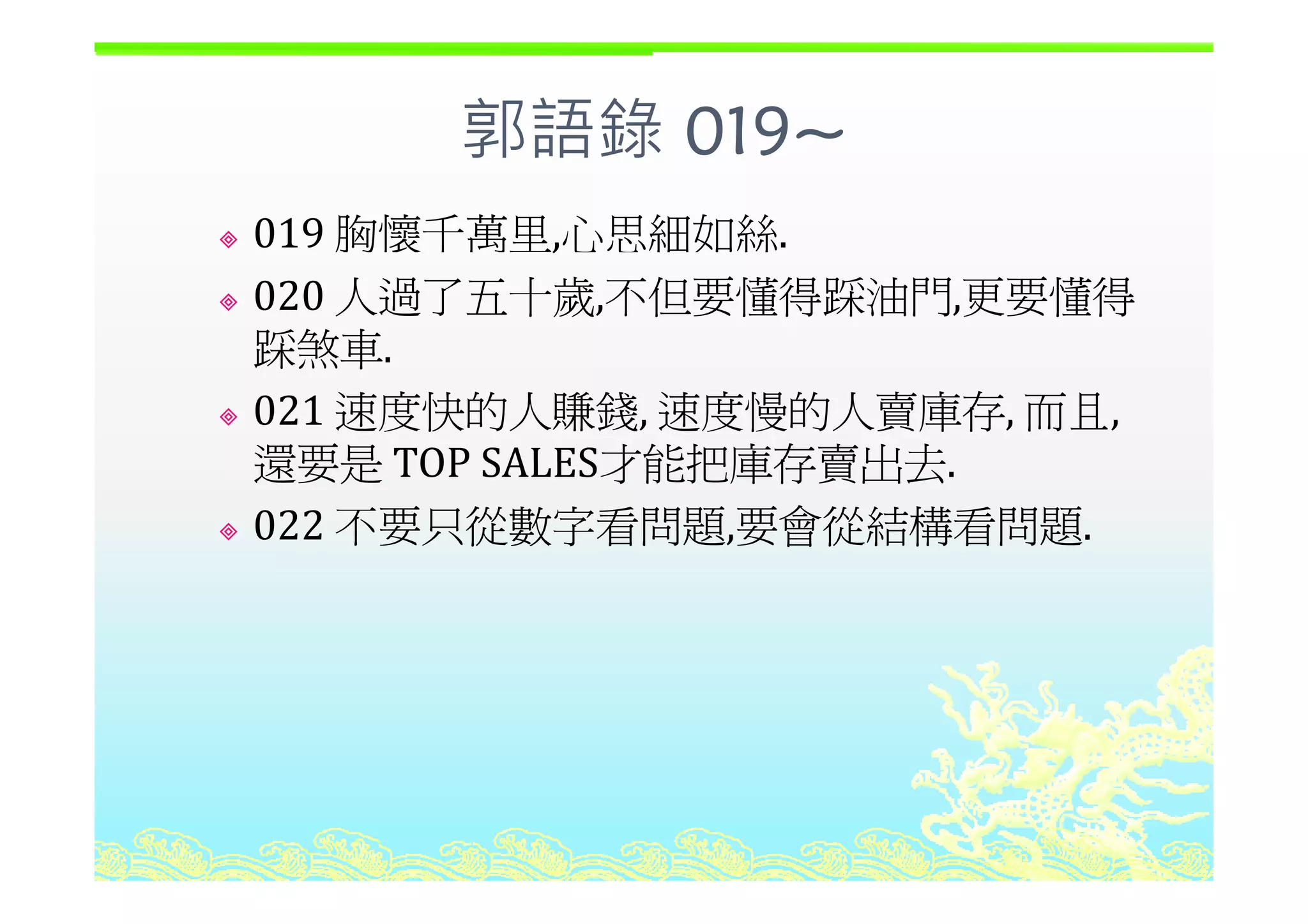 郭語錄 019~郭語錄 019
019 胸懷千萬里,心思細如絲.,
020 人過了五十歲,不但要懂得踩油門,更要懂得
踩煞車踩煞車.
021 速度快的人賺錢, 速度慢的人賣庫存, 而且,
還要是 TOP SALES才能把庫存賣出去還要是 TOP SALES才能把庫存賣出去.
022 不要只從數字看問題,要會從結構看問題.
 