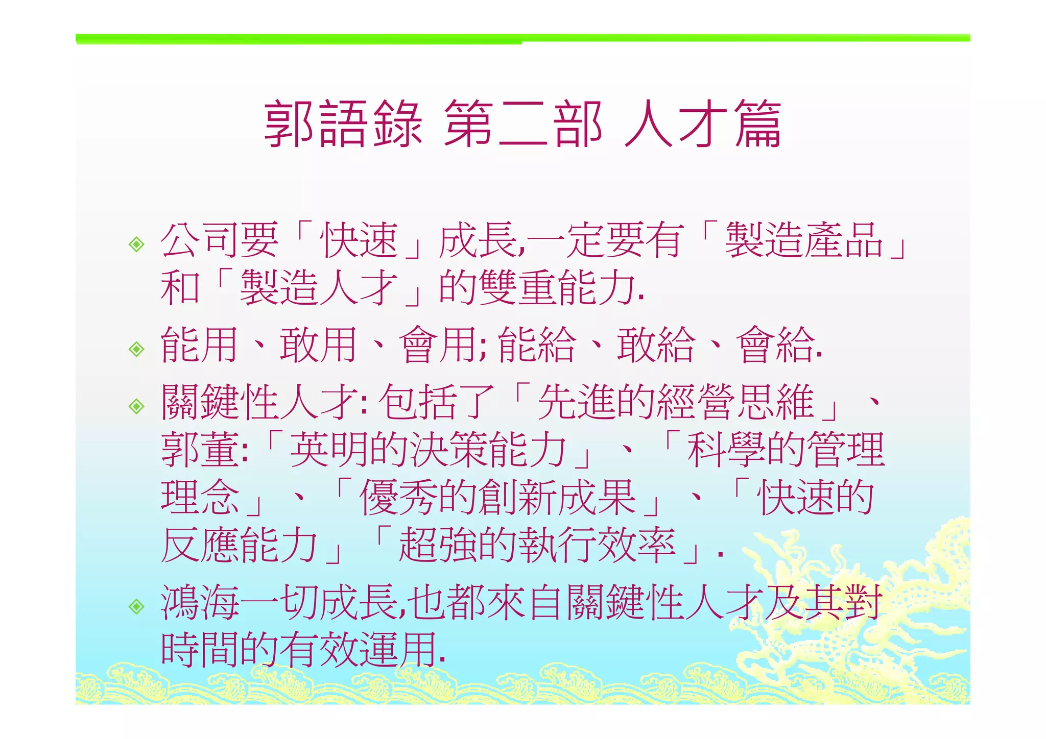 郭語錄 第二部 人才篇郭語錄 第二部 人才篇
公司要「快速」成長,一定要有「製造產品」
和「製造人才 的雙重能力和「製造人才」的雙重能力.
能用、敢用、會用; 能給、敢給、會給.
關鍵性人才: 包括了「先進的經營思維」、
郭董:「英明的決策能力」、「科學的管理郭董: 英明的決策能力」 科學的管理
理念」、「優秀的創新成果」、「快速的
反應能力 「超強的執行效率反應能力」「超強的執行效率」.
鴻海一切成長,也都來自關鍵性人才及其對
時間的有效運用.
 