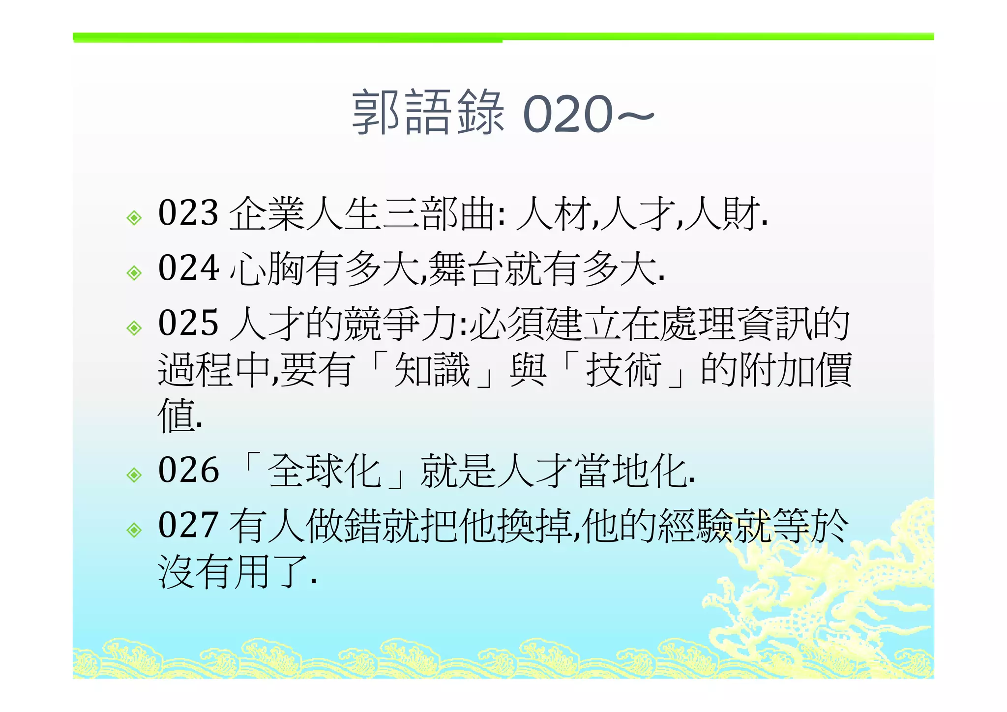 郭語錄 020~郭語錄 020~
企業人生三部曲 人材 人才 人財023 企業人生三部曲: 人材,人才,人財.
024 心胸有多大 舞台就有多大024 心胸有多大,舞台就有多大.
025 人才的競爭力:必須建立在處理資訊的
過程中 要有「知識 與「技術 的附加價過程中,要有「知識」與「技術」的附加價
值.
026 「全球化」就是人才當地化.
027 有人做錯就把他換掉 他的經驗就等於027 有人做錯就把他換掉,他的經驗就等於
沒有用了.
 