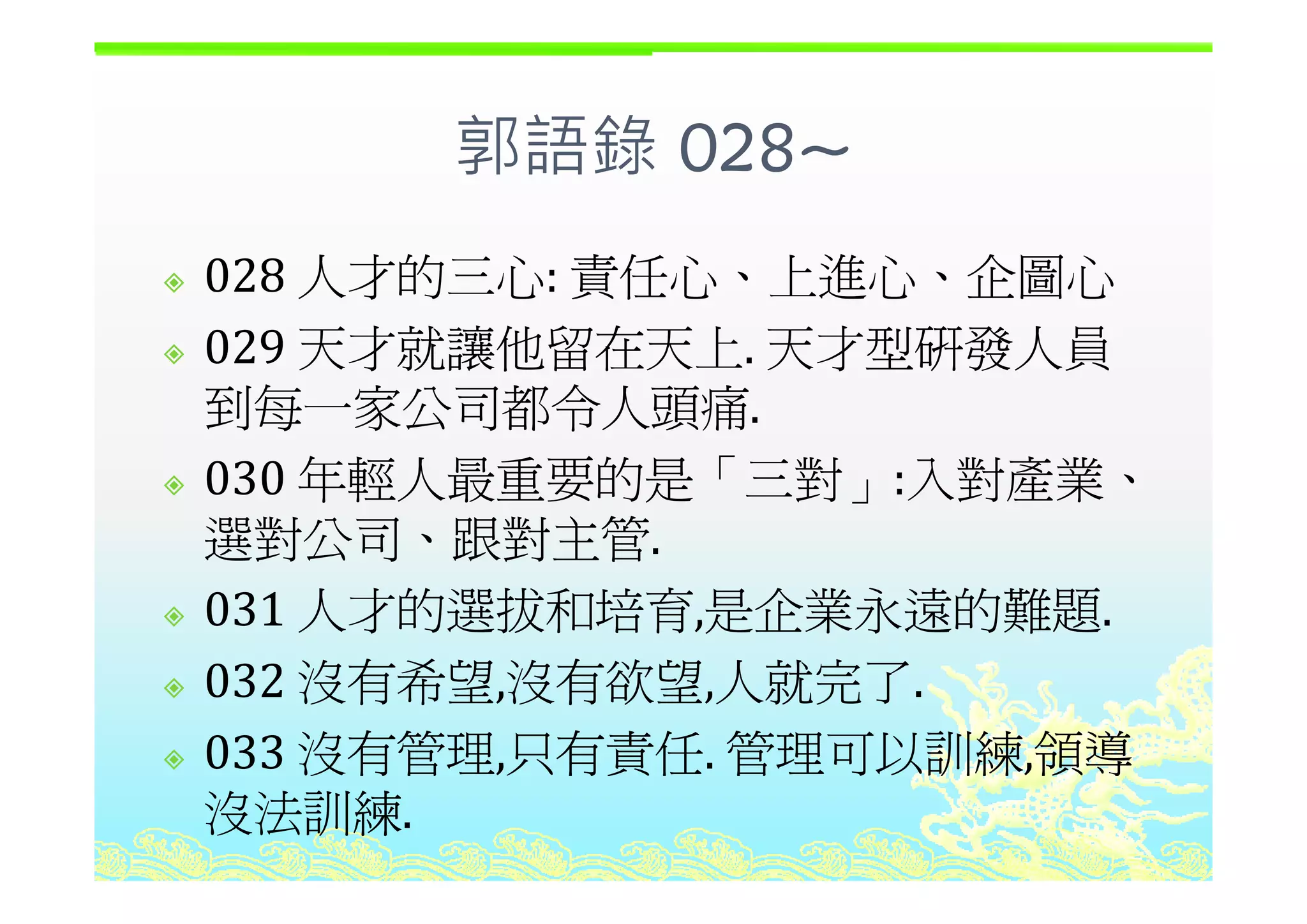 郭語錄 028~郭語錄 028~
人才的三心 責任心 上進心 企圖心028 人才的三心: 責任心、上進心、企圖心
029 天才就讓他留在天上 天才型研發人員029 天才就讓他留在天上. 天才型研發人員
到每一家公司都令人頭痛.
030 年輕人最重要的是「三對 入對產業030 年輕人最重要的是「三對」:入對產業、
選對公司、跟對主管.
031 人才的選拔和培育,是企業永遠的難題.
032 沒有希望 沒有欲望 人就完了032 沒有希望,沒有欲望,人就完了.
033 沒有管理,只有責任. 管理可以訓練,領導
沒法訓練.
 