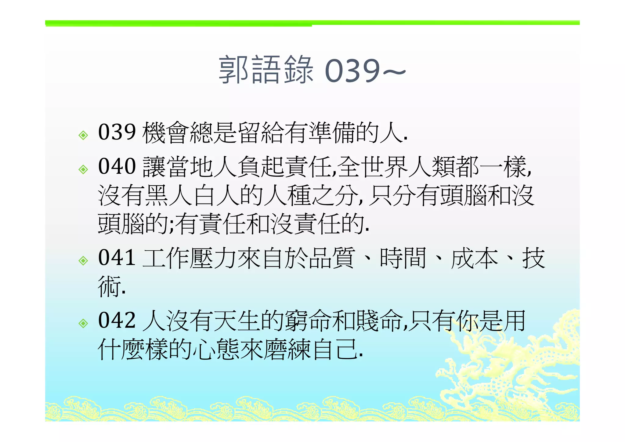 郭語錄 039~郭語錄 039~
機會總是留給有準備的人039 機會總是留給有準備的人.
040 讓當地人負起責任 全世界人類都一樣040 讓當地人負起責任,全世界人類都一樣,
沒有黑人白人的人種之分, 只分有頭腦和沒
頭腦的;有責任和沒責任的頭腦的;有責任和沒責任的.
041 工作壓力來自於品質、時間、成本、技
術.
042 人沒有天生的窮命和賤命 只有你是用042 人沒有天生的窮命和賤命,只有你是用
什麼樣的心態來磨練自己.
 
