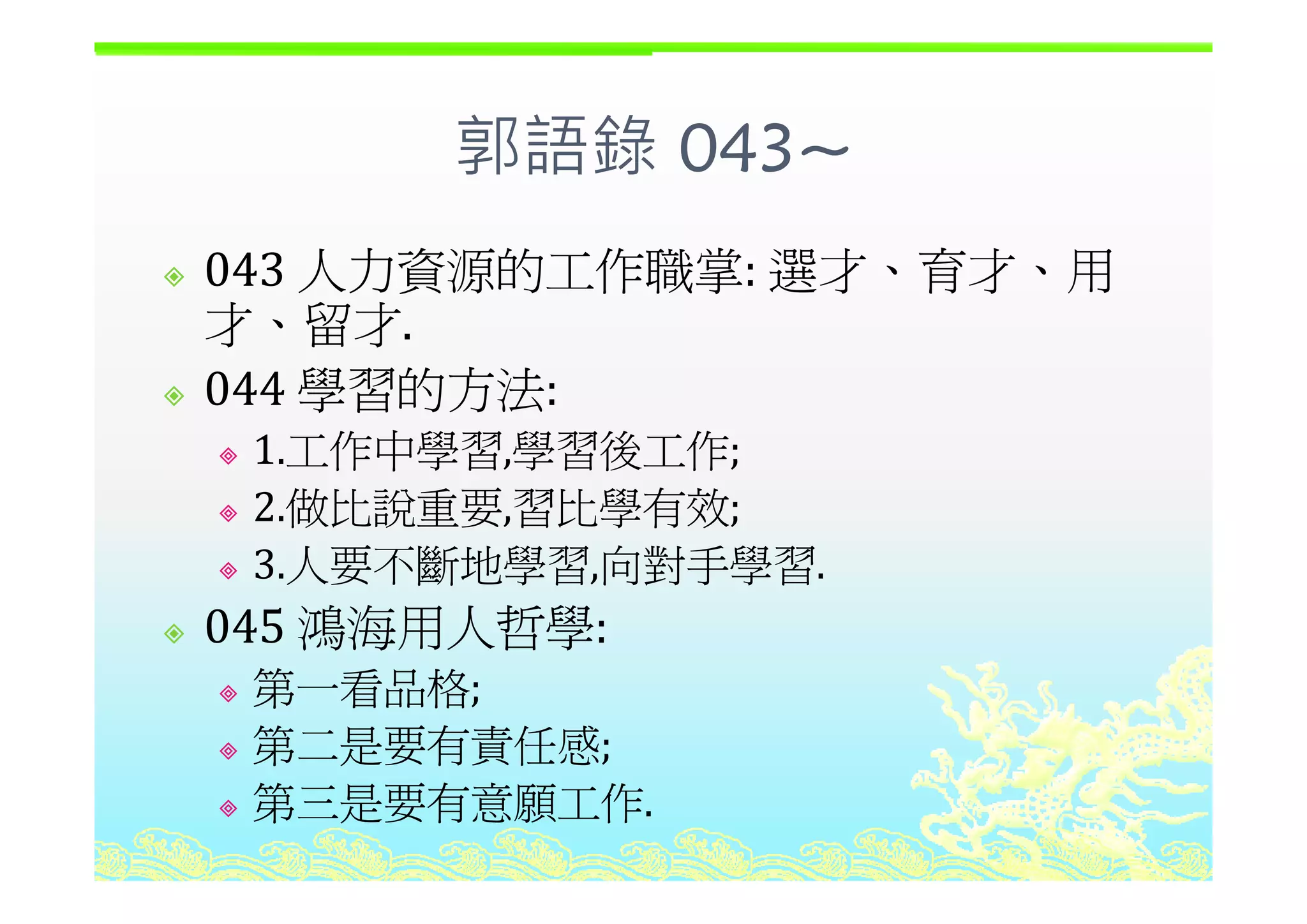 郭語錄 043~郭語錄 043~
人力資源的工作職掌 選才 育才 用043 人力資源的工作職掌: 選才、育才、用
才、留才.
044 學習的方法: 
1.工作中學習,學習後工作;1.工作中學習,學習後工作;
2.做比說重要,習比學有效;
3 人要不斷地學習 向對手學習3.人要不斷地學習,向對手學習.
045 鴻海用人哲學:
第一看品格第一看品格;
第二是要有責任感;
第三是要有意願工作.
 
