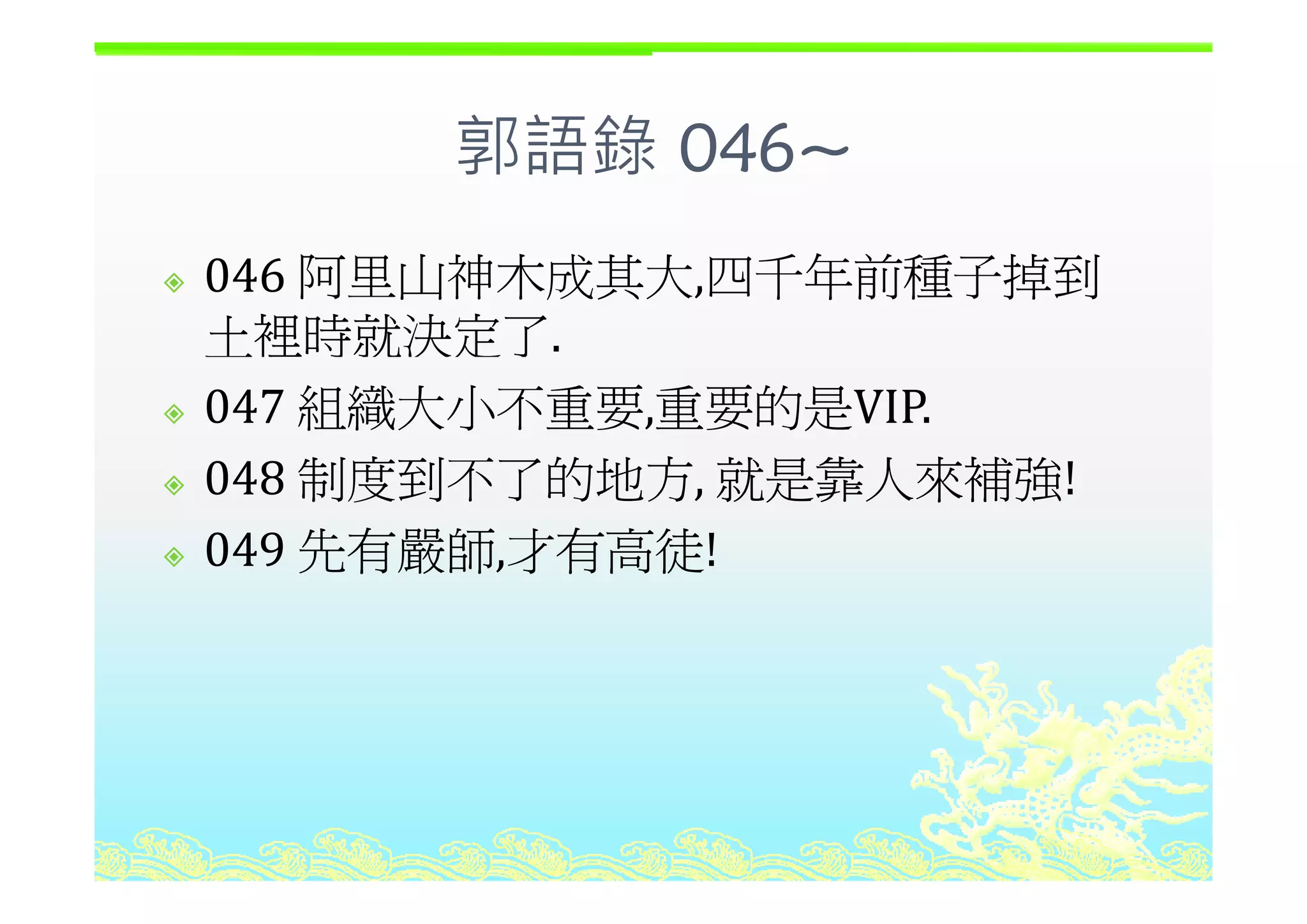 郭語錄 046~郭語錄 046~
阿里山 木成其大 四千年前種子掉到046 阿里山神木成其大,四千年前種子掉到
土裡時就決定了.
047 組織大小不重要,重要的是VIP.
048 制度到不了的地方 就是靠人來補強!048 制度到不了的地方, 就是靠人來補強!
049 先有嚴師,才有高徒!先有嚴師,才有高徒
 