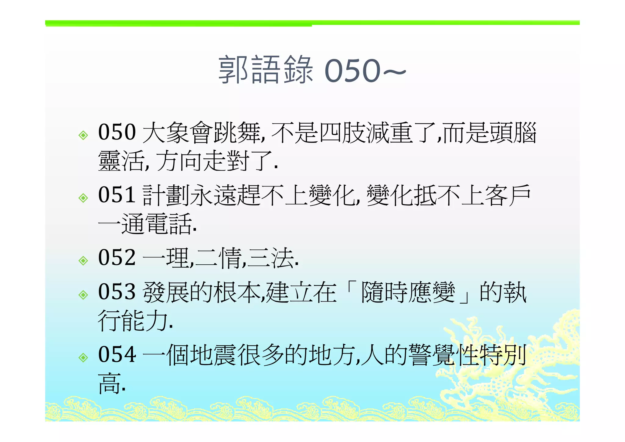 郭語錄 050~郭語錄 050~
大象會跳舞 不是四肢減重了 而是頭腦050 大象會跳舞, 不是四肢減重了,而是頭腦
靈活, 方向走對了.,
051 計劃永遠趕不上變化, 變化抵不上客戶
一通電話一通電話.
052 一理,二情,三法.
053 發展的根本,建立在「隨時應變」的執
行能力行能力.
054 一個地震很多的地方,人的警覺性特別
高.
 