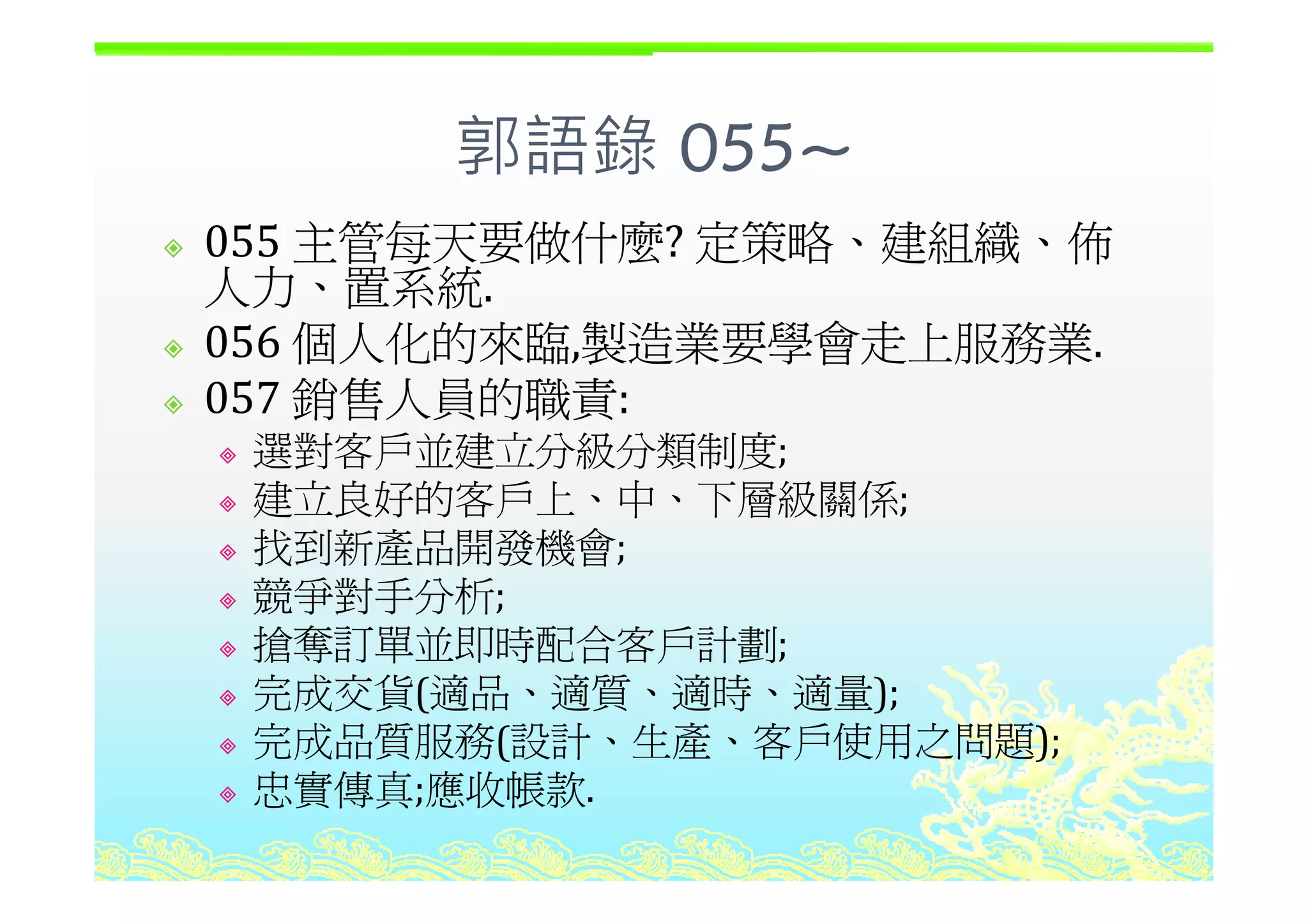 郭語錄 055~郭語錄 055~
055 主管每天要做什麼? 定策略、建組織、佈055 主管每天要做什麼? 定策略 建組織 佈
人力、置系統.
056 個人化的來臨,製造業要學會走上服務業.056 個人化的來臨,製造業要學會走上服務業.
057 銷售人員的職責: 
選對客戶並建立分級分類制度;選對客戶並建立分級分類制度;
建立良好的客戶上、中、下層級關係;
找到新產品開發機會;
競爭對手分析;
搶奪訂單並即時配合客戶計劃;
完成交貨(適品、適質、適時、適量);
完成品質服務(設計、生產、客戶使用之問題);
忠實傳真 應收帳款忠實傳真;應收帳款.
 