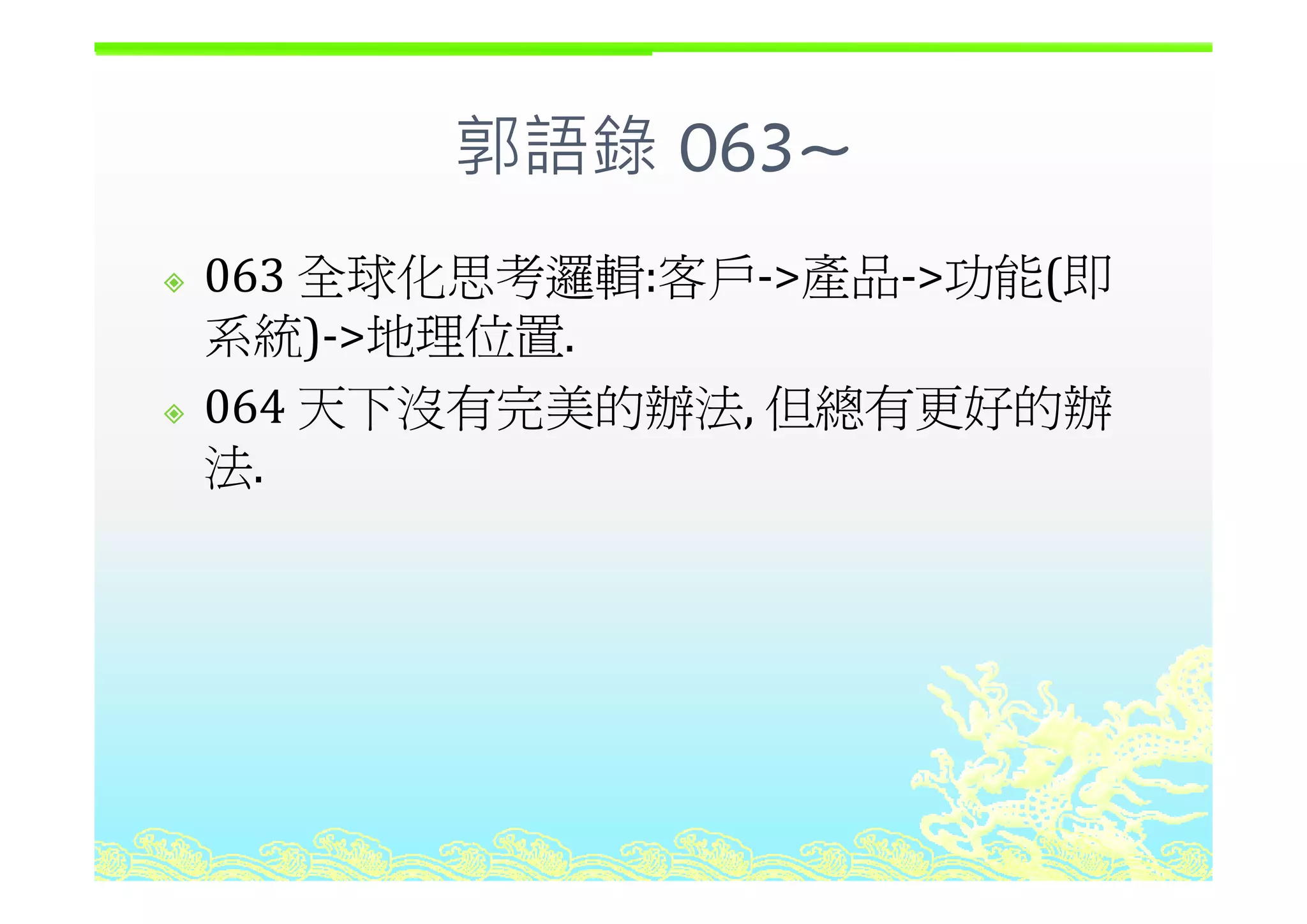 郭語錄 063~郭語錄 063~
全球化思考邏輯 客戶 產品 功能 即063 全球化思考邏輯:客戶‐>產品‐>功能(即
系統)‐>地理位置.)
064 天下沒有完美的辦法, 但總有更好的辦
法法.
 