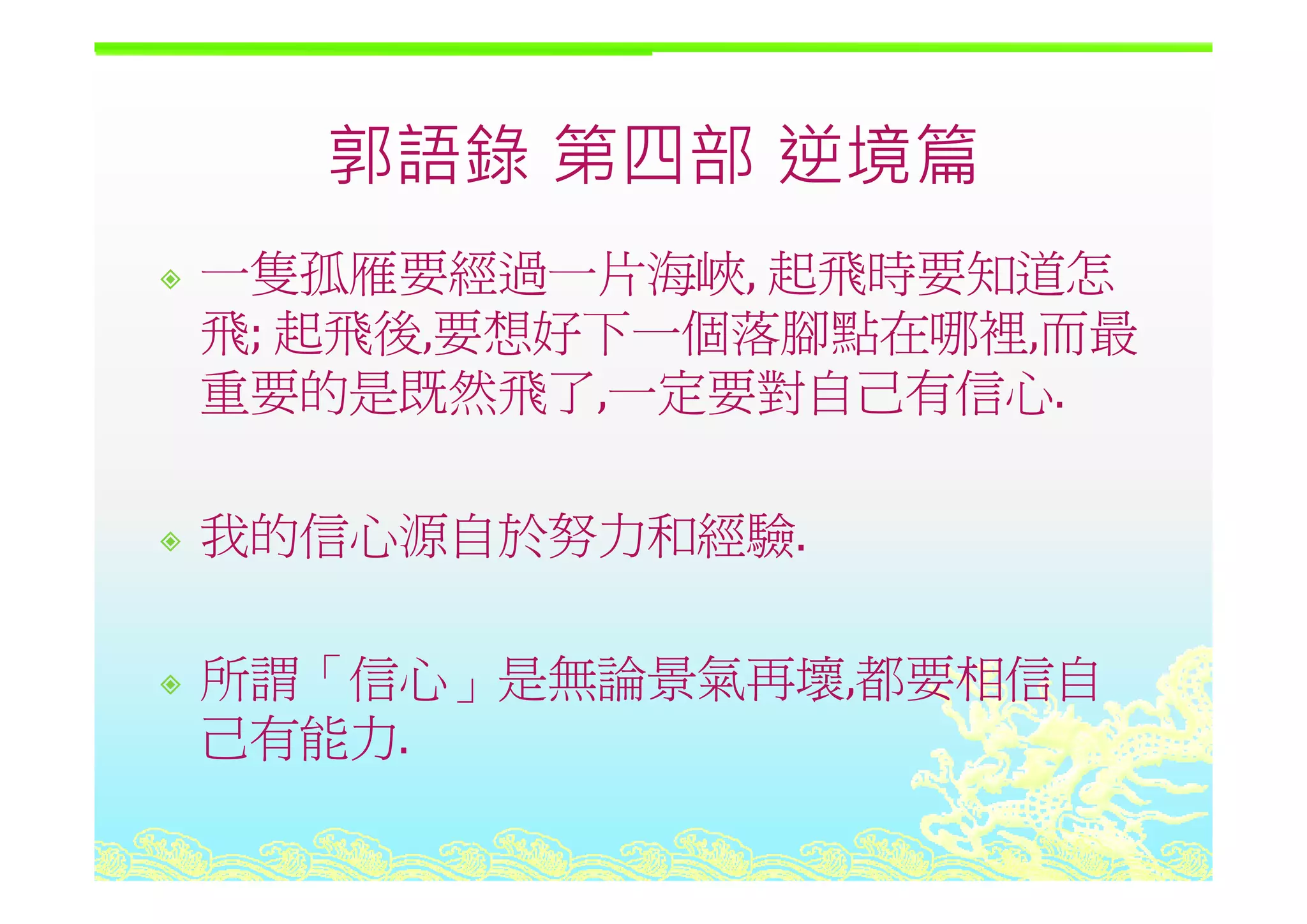 郭語錄 第四部 逆境篇郭語錄 第四部 逆境篇
一隻孤雁要經過一片海峽 起飛時要知道怎一隻孤雁要經過一片海峽, 起飛時要知道怎
飛; 起飛後,要想好下一個落腳點在哪裡,而最
重要的是既然飛了,一定要對自己有信心.
我的信心源自於努力和經驗.
所謂「信心 是無論景氣再壞 都要相信自所謂「信心」是無論景氣再壞,都要相信自
己有能力.
 